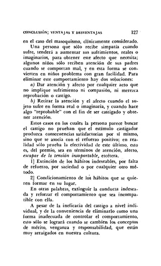 CONCLUSIÓN; VENTAJAS Y DESVENTAJAS 127
en el caso del masoquismo, clínicamente considerado.
Una persona que sólo recibe simpatía cuando
sufre, tenderá a aumentar sus sufrimientos, reales o
imaginarios, para obtener este afecto que necesita;
algunos niños sólo reciben atención de sus padres
cuando se comportan mal, y en esta forma se con-
vierten en niños problema con gran facilidad. Para
eliminar este comportamiento hay dos soluciones:
a) Dar atención y afecto por cualquier acto que
no implique sufrimiento ni compasión, ni merezca
reprobación o castigo.
b] Retirar la atención y el afecto cuando el su-
jeto sufre en forma real o imaginaria, y cuando hace
algo "reprobable" con el fin de ser castigado y obte-
ner atención.
Estos casos en los cuales la persona parece buscar
el castigo no prueban que el estímulo castigador
produzca consecuencias satisfactorias por sí mismo,
sino que se asocia con el refuerzo positivo; en rea-
lidad sólo prueba la efectividad de este último, esto
es, del premio, sea en términos de atención, afecto,
escapar de la tensión insoportable, etcétera.
1] Extinción de los hábitos indeseables, por falta
de refuerzo, por saciedad o por cualquier otro mé-
todo.
2] Condicionamiento de Jos hábitos que se quie-
ren formar en su lugar.
En otras palabras, extinguir la conducta indesea-
da y reforzar el comportamiento que sea incompa-
tible con ella.
A pesar de la ineficacia del castigo a nivel indi-
vidual, y de la conveniencia de eliminarlo como una
forma inadecuada de controlar el comportamiento,
esto sólo se logrará cuando se cambien los conceptos
de mérito, venganza y responsabilidad, que están
muy arraigados en nuestra cultura.
 