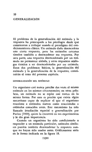 10
GENERALIZACIÓN
El problema de la generalización del estímulo y la
respuesta ha preocupado a los psicólogos desde que
comenzaron a trabajar usando el paradigma del con-
dicionamiento clásico. Un estímulo dado desencadena
una cierta respuesta, pero los estímulos cercanos
tienden también a desencadenar esa respuesta. Por
otra parte, una respuesta desencadenada por un estí-
mulo no permanece aislada, y otras respuestas análo-
gas tienden a ser desencadenadas por ese estímulo.
Estos dos problemas básicos, la generalización del
estímulo y la generalización de la respuesta, consti-
tuirán el tema del presente capítulo.
GENERALIZACIÓN DEL ESTÍMULO
Un organismo casi nunca percibe dos veces el mismo
estímulo en las mismas circunstancias; en otras pala-
bras, un estímulo no se repite casi nunca en la
misma forma. Por esto es preciso que exista algún
mecanismo capaz de explicar el que el organismo
reaccione a estímulos nuevos como reaccionaba a
estímulos conocidos antes. Este mecanismo ha sido
llamado irradiación espacial o generalización por
Pavlov [1959], quien lo encontró en sus experimentos
y le dio gran importancia.
Cuando un organismo ha sido condicionado a
responder a un estímulo particular, estímulos simila-
res pueden también desencadenar la respuesta aun-
que no hayan sido usados antes. Gráficamente sería
en la forma indicada en la figura 18.
rI2Rl
 