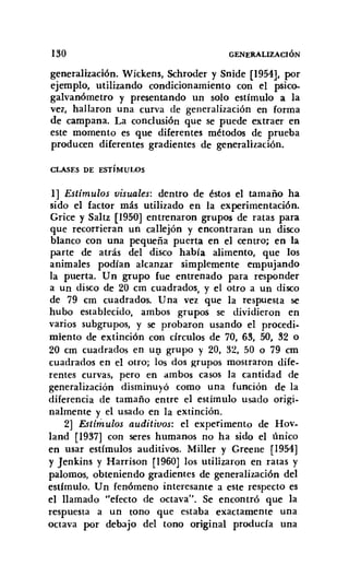 130 GENERALIZACIÓN
generalización. Wickens, Schroder y Snide [1954], por
ejemplo, utilizando condicionamiento con el psico-
galvanómetro y presentando un solo estímulo a la
vez, hallaron una curva de generalización en forma
de campana. La conclusión que se puede extraer en
este momento es que diferentes métodos de prueba
producen diferentes gradientes de generalización.
CLASES DE ESTÍMULOS
1] Estímulos visuales: dentro de éstos el tamaño ha
sido el factor más utilizado en la experimentación.
Grice y Sa1tz [1950] entrenaron grupos de ratas para
que recorrieran un callejón y encontraran un disco
blanco con una pequeña puerta en el centro; en la
parte de atrás del disco había alimento, que los
animales podían alcanzar simplemente empujando
la puerta. Un grupo fue entrenado para responder
a un disco de 20 cm cuadrados, y el otro a un disco
de 79 cm cuadrados. Una vez que la respuesta se
hubo establecido, ambos grupos se dividieron en
varios subgrupos, y se probaron usando el procedi-
miento de extinción con círculos de 70, 63, 50, 32 o
20 cm cuadrados en un grupo y 20, 32, 50 o 79 cm
cuadrados en el otro; los dos ~rupos mostraron dife-
rentes curvas, pero en ambos casos la cantidad de
generalización disminuyó como una función de la
diferencia de tamaño entre el estímulo usado origi-
nalmente y el usado en la extinción.
2] Estímulos auditivos: el experimento de Hov-
land [1937] con seres humanos no ha sido el único
en usar estímulos auditivos. Miller y Greene [1954]
y Jenkins y Harrison [1960] los utilizaron en ratas y
palomos, obteniendo gradientes de generalización del
estimulo. Un fenómeno interesante a este respecto es
el llamado "efecto de octava". Se encontró que la
respuesta a un tono que estaba exactamente una
octava por debajo del tono original producía una
 