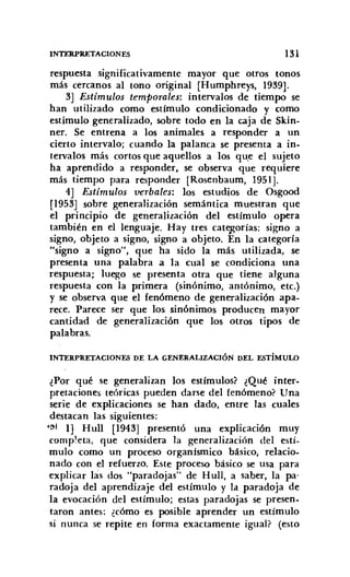 INTERPRETACIONES 131
respuesta significativamente mayor que otros tonos
más cercanos al tono original [Humphrevs, 1939].
3] Estímulos temporales: intervalos de tiempo se
han utilizado como estímulo condicionado y como
estímulo generalizado, sobre todo en la caja de Skin-
ner. Se entrena a los animales a responder a un
cierto intervalo; cuando la palanca se presenta a in-
tervalos más cortos que aquellos a los qu.e el sujeto
ha aprendido a responder, se observa que requiere
más tiempo para responder [Rosenbaum, 1951].
4] Estímulos verbales: los estudios de Osgood
[1953] sobre generalización semántica muestran que
el principio de generalización del estímulo opera
también en el lenguaje. Hay tres categorías: signo a
signo, objeto a signo, signo a objeto. En la categoría
"signo a signo", que ha sido la más utilizada, se
presenta una palabra a la cual se condiciona una
respuesta; luego se presenta otra que tiene alguna
respuesta con la primera (sinónimo, antónimo, etc.)
y se observa que el fenómeno de generalización apa-
rece. Parece ser que los sinónimos producen mayor
cantidad de generalización que los otros tipos de
palabras.
INTERPRETACIONES DE LA GENERALIZACIÓN DEL ESTÍMULO
¿Por qué se generalizan los estímulos? ¿Qué inter-
pretaciones teóricas pueden darse del fenómeno? Una
serie de explicaciones se han dado, entre las cuales
destacan las siguientes:
,~t 1] Hull [1943] presentó una explicación muy
completa, que considera la generalización del estí-
mulo como un proceso organísmico básico, relacio-
nado con el refuerzo. Este proceso básico se usa para
explicar las dos "paradojas" de Hull, a saber, la pa'
radoja del aprendizaje del estímulo y la paradoja de
la evocación del estímulo; estas paradojas se presen-
taron antes: ¿cómo es posible aprender un estímulo
si nunca se repite en forma exactamente igual? (esto
 