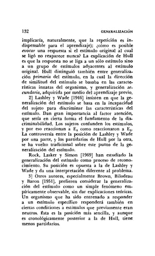132 GENERALIZACIÓN
implicaría, naturalmente, que la repetición es in-
dispensable para el aprendizaje); ¿cómo es posible
evocar una respuesta si el estímulo original al cual
se ligó no reaparece nunca? La explicación de Hull
es que la respuesta no se liga a un sólo estímulo sino
a un grupo de estímulos adyacentes al estímulo
original. Hull distinguió también entre generaliza-
ción primaria del estímulo, en la cual la dirección
de similitud del estímulo se basaba en las caracte-
rísticas innatas del organismo, y generalización se-
cundaria, adquirida por medio del aprendizaje previo.
2] Lashley y Wade [1946] insisten en que la ge-
neralización del estímulo se basa en la incapacidad
del sujeto para discriminar las características del
estímulo. Dan gran importancia al factor atención,
que sería en cierta forma el fundamento de la dis-
criminabilidad. Los sujetos confunden los estímulos,
y por eso reaccionan a E, como reaccionaron a Ea.
La controversia entre la posición de Lashley y Wade
por una parte, y los partidarios de HulI por la otra,
se ha vuelto tradicional sobre este punto de la ge-
neralización del estímulo.
Rock, Lasker y SiIl1Dn [1969] han estudiado la
generalización del estímulo como proceso de recono-
cimiento. Su posición es opuesta a la de Lashley y
Wade y da una interpretación diferente al problema.
3] Otros autores, especialmente Brown, Bilodeau
y Baron [1951], prefieren considerar la generaliza-
ción del estímulo como un simple fenómeno em-
píricamente observable, sin dar explicaciones teóricas.
Un organismo que ha sido entrenado a responder
a un estímulo específico responderá también en
ciertas condiciones a estímulos que previamente eran
neutros. Ésta es la posición más sencilla, y aunque
es cronológicamente posterior a la de Hull, tiene
menos partidarios.
 