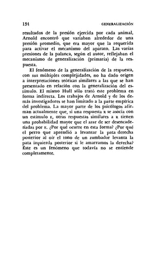 134 GENERALIZACIÓN
resultados de la presión ejercida por cada animal,
Arnold encontró que variaban alrededor de una
presión promedio, que era mayor que la requerida
para activar el mecanismo del aparato. Las varias
presiones de la palanca, según el autor, reflejaban el
mecanismo de generalización (primaria) de la res-
puesta.
El fenómeno de la generalización de la respuesta,
con sus múltiples complejidades, no ha dado origen
a interpretaciones teóricas similares a las que se han
presentado en relación COn la generalización del es-
t ímulo. El mismo HulI sólo trató este problema en
forma indirecta. Los trabajos de Arnold y de los de-
más investigadores se han limitado a la parte empirica
del problema. La mayor parte de los psicólogos afir-
man actualmente que, si una respuesta R se asocia con
un estímulo E, otras respuestas similares a R tienen
una probabilidad mayor que el azar de ser desencade-
riadas por E. ¿Por qué ocurre en esta forma? ¿Por qué
el perro que aprendió a levantar la pata derecha
posterior al oír el tono de un zumbador levanta la
pata izquierda posterior si le amarramos la derecha?
Éste es un fenómeno que todavía no se entiende
completamente,
 