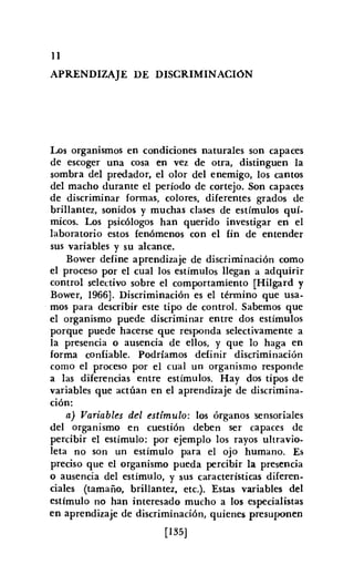 11
APRENDIZAJE DE DISCRIMINACIóN
Los organismos en condiciones naturales son capaces
de escoger una cosa en vez de otra, distinguen la
sombra del predador, el olor del enemigo, los cantos
del macho durante el período de cortejo. Son capaces
de discriminar formas, colores, diferentes grados de
brillantez, sonidos y muchas clases de estímulos quí-
micos. Los psicólogos han querido investigar en el
laboratorio estos fenómenos con el fin de entender
sus variables y su alcance.
Bower define aprendizaje de discriminación como
el proceso por el cual los estímulos llegan a adquirir
control selectivo sobre el comportamiento [Hilgard y
Bower, 1966]. Discriminación es el término que usa-
mos para describir este tipo de control. Sabemos que
el organismo puede discriminar entre dos estímulos
porque puede hacerse que responda selectivamente a
la presencia o ausencia de ellos, y que lo haga en
forma confiable. Podríamos definir discriminación
como el proceso por el cual un organismo responde
a las diferencias entre estímulos. Hay dos tipos de
variables que actúan en el aprendizaje de discrimina-
ción:
a) Variables del estímulo: los órganos sensoriales
del organismo en cuestión deben ser capaces de
percibir el estímulo: por ejemplo los rayos ultravio-
leta no son un estímulo para el ojo humano. Es
preciso que el organismo pueda percibir la presencia
o ausencia del estímulo, y sus características diferen-
ciales (tamaño, brillantez, ete.). Estas variables del
estímulo no han interesado mucho a los especialistas
en aprendizaje de discriminación, quienes presuponen
[135]
 