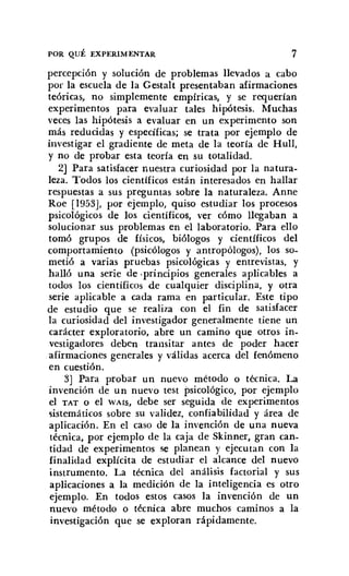 POR QUÉ EXPERIMENTAR 7
percepción y solución de problemas llevados a cabo
por la escuela de la Gestalt presentaban afirmaciones
teóricas, no simplemente empíricas, y se requerían
experimentos para evaluar tales hipótesis. Muchas
veces las hipótesis a evaluar en un experimento son
más reducidas y específicas; se trata por ejemplo de
investigar el gradiente de meta de la teoría de Hull,
y no de probar esta teoría en su totalidad.
2] Para satisfacer nuestra curiosidad por la natura-
leza. Todos los científicos están interesados en hallar
respuestas a sus preguntas sobre la naturaleza. Anne
Roe [1953], por ejemplo, quiso estudiar los procesos
psicológicos de los científicos, ver cómo llegaban a
solucionar sus problemas en el laboratorio. Para ello
tomó grupos de físicos, biólogos y científicos del
comportamiento (psicólogos y antropólogos), los so-
metió a varias pruebas psicológicas y entrevistas, y
halló una serie de -principios generales aplicables a
todos los científicos de cualquier disciplina, y otra
serie aplicable a cada rama en particular. Este tipo
de estudio que se realiza con el fin de satisfacer
la curiosidad del investigador generalmente tiene un
carácter exploratorio, abre un camino que otros in-
vestigadores deben transitar antes de poder hacer
afirmaciones generales y válidas acerca del fenómeno
en cuestión.
3] Para probar un nuevo método o técnica. La
invención de un nuevo test psicológico, por ejemplo
el TAT o el WAIS, debe ser seguida de experimentos
sistemáticos sobre su validez, confiabilidad y área de
aplicación. En el caso de la invención de una nueva
técnica, por ejemplo de la caja de Skinner, gran can-
tidad de experimentos se planean y ejecutan con la
finalidad explícita de estudiar el alcance del nuevo
instrumento. La técnica del análisis factorial y sus
aplicaciones a la medición de la inteligencia es otro
ejemplo. En todos estos casos la invención de un
nuevo método o técnica abre muchos caminos a la
investigación que se exploran rápidamente.
 