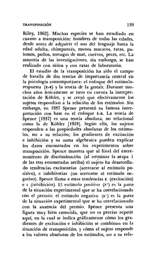 TRANSPOSICIÓN 139
Riley, 1962]. Muchas especies se han estudiado en
cuanto a transposición: hombres de todas las edades,
desde antes de adquirir el uso del lenguaje hasta la
edad adulta, chimpancés, monos macacos, ratas, pa-
lomos, pollos, tortugas de mar, cuervos, peces, etc. La
mayoría de las investigaciones, sin embargo, se han
realizado con niños y con ratas de laboratorio.
El estudio de la transposición ha sido el campo
de batalla de dos teorías de importancia central en
la psicología contemporánea: el enfoque del estímulo-
respuesta (E-R) y la teoría de la gestalt. Durante mu-
chos años únicamente se tuvo en cuenta la interpre-
tación de Kohler, y se creyó que efectivamente los
sujetos respondían a la relación de los estímulos. Sin
embargo, en 1937 Spence presentó su famosa inter-
pretación con base en el enfoque E-R. La teoría de
Spence [1937] es una teoría absoluta, no relacional
como la de Kohler [1918]. Según ella, los sujetos
responden a las propiedades absolutas de los estímu-
los, no a su relación; los gradientes de excitación
e inhibición y su suma algebraica pueden explicar
los datos encontrados en los experimentos sobre
transposición. Spence muestra que al final del entre-
namiento de discriminación (al terminar la Jtotapa 1
de las tres enumeradas arriba) el sujeto ha desarrolla-
do tendencias excitatorias (acercarse al estímulo po-
sitivo), e inhibitorias (no acercarse al estímulo ne-
gativo). Spence llama a estas tendencias E (excitación)
e I (inhibición). El estímulo positivo (1-:+) es la parte
de la situación experimental que se ha correlacionado
con el premio; el estímulo negativo (E-) es la parte
de la situación experimental que se ha correlacionado
con la ausencia del premio. Spence presenta una
figura muy bien conocida, que no es preciso repetir
aquí, en la cual se indica gráficamente cómo los gra-
dientes de excitación e inhibición se combinan en la
situación de transposición, y cómo el sujeto responde
a los valores absolutos de los estímulos, no a su rela-
 