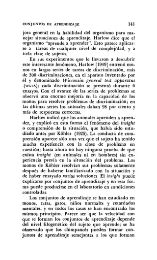 CONJUNTOS DE APRENDIZAJE 141
jora general en la habilidad del organismo para ma-
nejar situaciones de aprendizaje. Harlow dice que el
organismo "aprende a aprender". Esto parece aplicar-
se a tareas de cualquier nivel de complejidad, y a
toda clase de sujetos.
En sus experimentos que le llevaron a descubrir
este interesante fenómeno, Harlow [1949] entrenó mo-
nos en largas series de tareas de discriminación, más
de 300 discriminaciones, en el aparato inventado por
él y denominado Wisconsin general test apparatus
(WGTA); cada discriminación se presentó durante 6
ensayos. Con el avance de las series de problemas se
observó una enorme mejoría en la capacidad de los
monos para resolver problemas de discriminación; en
las últimas series los animales daban 98 por ciento y
más de respuestas correctas.
Harlow indicó que los animales aprenden a apren-
der, y explicó en esta forma el fenómeno del insight
o comprensión de la situación, que había sido estu-
diado antes por Kohler (1925). La conducta de com-
prensión aparece sólo una vez que el sujeto ha tenido
mucha experiencia con la clase de problema en
cuestión; hasta ahora no hay ninguna prueba de que
exista insight (en animales ni en hombres) sin ex-
periencia previa en la situación del problema. Los
monos de Kohler resolvían sus problemas solamente
después de haberse familiarizado con la situación y
de haber ensayado varias soluciones. El insigh! puede
explicarse por conjuntos de aprendizaje y en esta for-
ma puede producirse en el laboratorio en condiciones
controladas,
Los conjuntos de aprendizaje se han estudiado en
monos, ratas, gatos, niños normales y retardados
mentales, y en todos los casos se han encontrado los
mismos principios. Parece ser que la velocidad con
que se forman los conjuntos de aprendizaje depende
del nivel filogenético del sujeto que aprende; se ha
observado que los chimpancés pueden formar con-
juntos de aprendizaje semejantes a los que forman
 