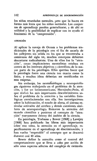 142 APRENDIZAJE DE DISCRIMINACIÓN
los niños retardados mentales, pero que lo hacen en
forma más lenta que los niños normales. Los conjun-
tos de aprendizaje pueden generalizarse, y de ahi su
utilidad y la posibilidad de explicar con su ayuda el
fenómeno de la "comprensión".
ATENCIÓN
Al aplicar la navaja de Occam a los problemas tra-
dicionales de la psicología con el fin de sacarla de
los callejones sin salida en los que se encontraba a
comienzos del siglo xx, muchos conceptos debieron
descartarse radicalmente. Uno de ellos fue la "aten-
ción", cuyas implicaciones mentalistas estaban en
contra de los intereses objetivos y científicos de la ma-
yor parte de los psicólogos. Ellos querian hacer que
la psicología fuera una ciencia tan exacta como la
física, y muchas ideas deberían ser sacrificadas en
esta empresa. .
Sin embargo, los neurofisiólogos y neuropsicólo-
gos siguieron trabajando en el problema de la aten.
ción, y fue un latinoamericano, Hernández.Peón, el
que realizó los más importantes descubrimientos so-
bre el problema de la atención y las variables fisio-
lógicas correlacionadas con ella. Sus investigaciones
sobre la habituación, el estado de alerta, el sistema re-
ticular activador del cerebro y demás cuestiones simi-
lares de neuropsico!ogía llamaron la atención del
mundo científico y pusieron el concepto de "aten-
ción" nuevamente dentro del ámbito de la ciencia.
, Enpsicología, Trabasso y Bower [1968] y Lovejoy
[1968] han publicado los libros más importantes
sobre este tema, la atención en el aprendizaje, es-
pecíficamente en el aprendizaje de discriminación, y
han vuelto "respetable" el concepto que se descartó
durante casi 40 años.
Bower define la atención como el control del
comportamiento que se lleva a cabo por acción de
sólo unos aspectos selectos del complejo de estimulo.
 