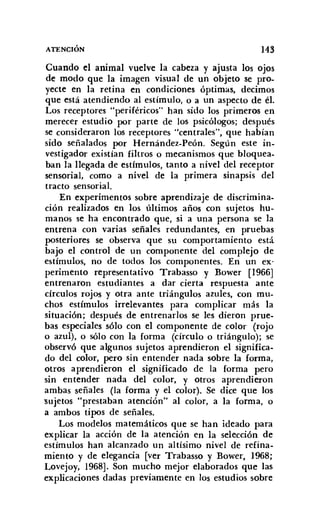 ATENCIÓN 143
Cuando el animal vuelve la cabeza y ajusta los ojos
de modo que la imagen visual de un objeto se pro-
yecte en la retina en condiciones óptimas, decimos
que está atendiendo al estímulo, o a un aspecto de él.
Los receptores "periféricos" han sido los primeros en
merecer estudio por parte de los psicólogos; después
se consideraron los receptores "centrales", que habían
sido señalados por Hernández-Peón. Según este in-
vestigador existían filtros o mecanismos que bloquea-
ban la llegada de estímulos, tanto a nivel del receptor
sensorial, como a nivel de la primera sinapsis del
tracto sensorial.
En experimentos sobre aprendizaje de discrimina-
ción realizados en los últimos años con sujetos hu-
manos se ha encontrado que, si a una persona se la
entrena con varias señales redundantes, en pruebas
posteriores se observa que su comportamiento está
bajo el control de un componente del complejo de
estímulos, no de todos los componentes. En un ex-
perimento representativo Trabasso y Bower [1966]
entrenaron estudiantes a dar cierta respuesta ante
círculos rojos y otra ante triángulos azules, con mu-
chos estímulos irrelevantes para complicar más la
situación; después de entrenarlos se les dieron prue-
bas especiales sólo con el componente de color (rojo
o azul), o sólo con la forma (círculo o triángulo); se
observó que algunos sujetos aprendieron el significa-
do del color, pero sin entender nada sobre la forma,
otros aprendieron el significado de la forma pero
sin entender nada del color, y otros aprendieron
ambas señales (la forma y el color). Se dice que los
'Sujetos "prestaban atención" al color, a la forma, o
a ambos tipos de señales.
Los modelos matemáticos que se han ideado para
explicar la acción de la atención en la selección de
estímulos han alcanzado un altísimo nivel de refina-
miento y de elegancia [ver Trabasso y Bower, 1968;
Lovejoy, 1968]. Son mucho mejor elaborados que las
explicaciones dadas previamente en los estudios sobre
 
