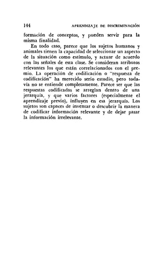 144 APRENDIZAJE DE DISCRIMINACIÓN
formación de conceptos, y pueden servir para la
misma finalidad.
En todo caso, parece que los sujetos humanos y
animales tienen la capacidad de seleccionar un aspecto
de la situación como estímulo, y actuar de acuerdo
con las señales de esta clase. Se consideran atributos
relevantes los que están correlacionados con el pre-
mio. La operación de codificación o "respuesta de
codificación" ha merecido serio estudio, pero toda.
vía no se entiende completamente. Parece ser que las
respuestas codificadas se arreglan dentro de una
jerarquía, y que varios factores (especialmente el
aprendizaje previo), influyen en esa jerarquía. Los
sujetos son capaces de inventar o descubrir la manera
de codificar información relevante y de dejar pasar
la información irrelevante.
 