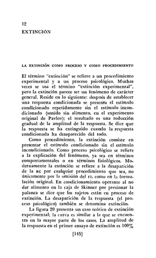 12
EXTINCIóN
LA EXTINCIÓN COMO PROCESO Y COMO PROCEDIMIENTO
El término "extinción" se refiere a un procedimiento
experimental y a un proceso psicológico. Muchas
veces se usa el término "extinción experimental",
pero la extinción parece ser un fenómeno de carácter
general. Reside en lo siguiente: después de establecer
una respuesta condicionada se presenta el estímulo
condicionado repetidamente sin el estímulo incon-
dicionado (sonido sin alimento, en el experimento
original de Pavlov): el resultado es una reducción
gradual de la amplitud de la respuesta. Se dice que
la respuesta se ha extinguido cuando la respuesta
condicionada ha desaparecido del todo.
Como procedimiento, la extinción consiste en
presentar el estímulo condicionado sin el estímulo
incondicionado. Como proceso psicológico se refiere
a la explicación del fenómeno, ya sea en términos
comportamentales o en términos fisiológicos. Mo-
dernamente la extinción se refiere a la desaparición
de la RC por cualquier procedimiento que sea, no
únicamente por la omisión del 1':1, como en la formu-
lación original. En condicionamiento operante al no
dar alimento en la caja de Skinner por presionar la
palanca se dice que los sujetos están en proceso de
extinción. La desaparición de la respuesta (el pro-
ceso psicológico) también se denomina extinción.
La figura 20 presenta un caso teórico de extinción
experimental; la curva es similar a la que se encuen-
tra en la mayor parte de los casos. La amplitud de
la respuesta en el primer ensayo de extinción es 100%
[145]
 