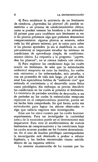 8 LA EXPERIMENTACIÓN
4] Para establecer la existencia de un fenómeno
de conducta. ¿Aprenden las plantas? ¿Es posible so-
meterlas a un proceso de condicionamiento clásico.
como se pueden someter los hombres y los animales?
El primer paso para establecer este fenómeno es ver
si las plantas presentan algo que podamos denominar
comportamiento: algunas plantas se mueven, sobre
todo las del género mimosa; por lo tanto para saber
si las plantas aprenden (o sea si modifican su com-
portamiento) es importante estudiar las mimosas en
condiciones de aprendizaje simple, de condiciona-
miento clásico. La respuesta a la pregunta: "¿apren-
den las plantas?", no se conoce todavía con certeza.
5] Para explorar las condiciones bajo las cuales
ocurre un fenómeno. Se sabe que la estimulación
ambiental temprana en ratas las fortifica, las vuelve
más resistentes a las enfermedades, más pesadas, y
con un promedio de vida más largo. ¿A qué se debe
esto? Los especialistas hablan de "ambiente rico" que
estimula el crecimiento y el desarrollo tanto físico
como psicológico. Sin embargo, es preciso descubrir
las condiciones en las cuales se presenta el fenómeno.
La existencia de períodos sensibles de desarrollo, o sea
de períodos en los cuales la estimulación temprana
repercute en el comportamiento posterior, parece ser
un hecho bien comprobado. En qué forma actúa esa
estimulación para lograr los efectos observados es
algo que todavía requiere más investigación.
Éstas son las cinco razones por las cuales hacemos
experimentos. Para un investigador la curiosidad
acerca de la naturaleza puede ser el determinante más
importante. Para otro el establecimiento de nuevos
fenómenos de comportamiento y las condiciones bajo
las cuales ocurren pueden ser los factores determinan-
tes. En el caso de muchos psicólogos contemporáneos
la investigación está destinada a probar o refutar
hipótesis, y los hechos encontrados tienen sentido
dentro de un esquema teórico.
La anterior enumeración de las razones por las
 