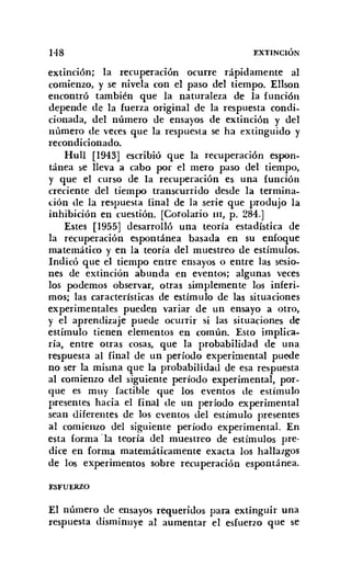 1'18 EXTINCIÓN
extinción; la recuperación ocurre rápidamente al
comienzo, y se nivela con el paso del tiempo. Ellson
encontró también que la naturaleza de la función
depende de la fuerza original de la respuesta condi-
cionada, del número de ensayos de extinción y del
número de veces que la respuesta se ha extinguido y
recondicionado.
Hull [1943] escribió que la recuperación espon-
tánea se lleva a cabo por el mero paso del tiempo,
y que el curso de la recuperación es una función
creciente del tiempo transcurrido desde la termina-
ción de la respuesta final de la serie que produjo la
inhibición en cuestión. [Corolario I1I, p. 284.]
Estes [1955] desarrolló una teoría estadística de
la recuperación espontánea basada en su enfoque
matemático y en la teoría del muestreo de estímulos.
Indicó que el tiempo entre ensayos o entre las sesio-
nes de extinción abunda en eventos; algunas veces
los podernos observar, otras simplemente los inferi-
mos; las características de estímulo de las situaciones
experimentales pueden variar de un ensayo a otro,
y el aprendizaje puede ocurrir si las situaciones de
estímulo tienen elementos en común. Esto implica-
ría, entre otras cosas, que la probabilidad de una
respuesta al final de un período experimental puede
no ser la misma que la probabilidad de esa respuesta
al comienzo del siguiente período experimental, por-
que es muy factible que los eventos de estímulo
presentes hacia el final de un período experimental
sean diferentes de los eventos del estímulo presentes
al comienzo del siguiente período experimental. En
esta forma Ola teoría del muestreo de estímulos pre-
dice en forma matemáticamente exacta los hallazgos
de los experimentos sobre recuperación espontánea.
ESFUERZO
El número de ensayos requeridos para extinguir una
respuesta disminuye al aumentar el esfuerzo que se
 