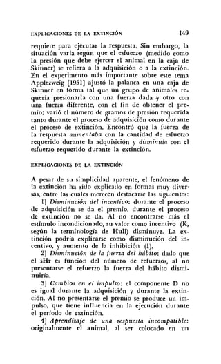 EXPLICACIONES DE LA EXTINCIÓN 149
requiere para ejecutar la respuesta. Sin embargo, la
situación varía según que el esfuerzo (medido como
la presión que debe ejercer el animal en la caja de
Skinner) se refiera a la adquisición o a la extinción.
En el experimento más importante sobre este tema
Applezweig (1951] ajustó la palanca en una caja de
Skinner en forma tal que un grupo de animales re-
quería presionarla con una fuerza dada 'Y otro con
una fuerza diferente, con el fin de obtener el pre-
mio; varió el número de gramos de presión requerida
tanto durante el proceso de adquisición como durante
el proceso de extinción. Encontró que la fuerza de
la respuesta aumentaba con la cantidad de esfuerzo
requerido durante la adquisición y disminuía con el
esfuerzo requerido durante la extinción.
EXPLICACIONES DE LA EXTINCIÓN
A pesar de su simplicidad aparente, el fenómeno de
la extinción ha sido explicado en formas muy diver-
sas, entre las cuales merecen destacarse las siguientes:
1] Disminución del incentivo: durante el proceso
de adquisición se da el premio, durante el proceso
de extinción no se da. Al no encontrarse más el
estímulo incondicionado, su valor como incentivo (K,
según la terminología de Hull) disminuye. La ex-
tinción podría explicarse como disminución del in-
centivo, y aumento de la inhibición (1).
2] Dism inucián de la fuerza del hábito: dado que
el sHr es función del número de refuerzos, al no
presentarse el refuerzo la fuerza del hábito dismi-
nuiría.
3] Cambios en el impulso: el componente D no
es igual durante la adquisición y durante la extin-
ción. Al no presentarse el premio se produce un im-
pulso, que tiene influencia en la ejecución durante
el período de extinción.
4] Aprendizaje de una respuesta incompatible:
originalmente el animal, al ser colocado en un
 