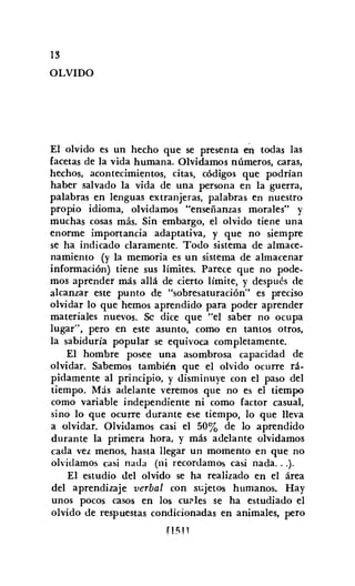 13
OLVIDO
El olvido es un hecho que se presenta en todas las
facetas de la vida humana. Olvidamos números, caras,
hechos, acontecimientos, citas, códigos que podrían
haber salvado la vida de una persona en la guerra,
palabras en lenguas extranjeras, palabras en nuestro
propio idioma, olvidamos "enseñanzas morales" y
muchas cosas más. Sin embargo, el olvido tiene una
enorme importancia adaptativa, y que no siempre
se ha indicado claramente. Todo sistema de almace-
namiento (y la memoria es un sistema de almacenar
información) tiene sus límites. Parece que no pode-
mos aprender más allá de cierto límite, y después de
alcanzar este punto de "sobresaturacíón" es preciso
olvidar lo que hemos aprendido para poder aprender
materiales nuevos. Se dice que "el saber no ocupa
lugar", pero en este asunto, como en tantos otros,
la sabiduría popular se equivoca completamente.
El hombre posee una asombrosa capacidad de
olvidar. Sabemos también que el olvido ocurre rá-
pidamente al principio, y disminuye con el paso del
tiempo. Más adelante veremos que no es el tiempo
como variable independiente ni como factor casual,
sino lo que ocurre durante ese tiempo, lo que lleva
a olvidar. Olvidamos casi el 50% de lo aprendido
durante la primera hora, y más adelante olvidamos
cada vez menos, hasta llegar un momento en que no
olvidamos casi nada (ni recordamos casi nada...).
El estudio del olvido se ha realizado en el área
del aprendizaje verbal con sujetos humanos. Hay
unos pocos casos en los cuales se ha estudiado el
olvido de respuestas condicionadas en animales, pero
rJfíll
 