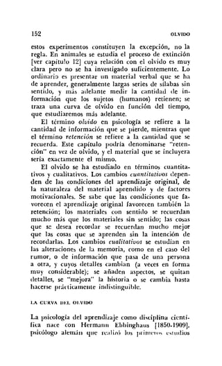 152 OLVIDO
estos experimentos constituyen la excepción, no la
regla. En animales se estudia el proceso de extinción
[ver capítulo 12] cuya relación con el olvido es muy
clara pero no se ha investigado suficientemente. Lo
ordinaria es presentar un material verbal que se ha
de aprender, generalmente largas series de sílabas sin
sentido, y más adelante medir la cantidad de in-
formación que los sujetos (humanos) retienen; se
traza una curva de olvido en función del tiempo,
que estudiaremos más adelante.
El término oluido en psicología se refiere a la
cantidad de información que se pierde, mientras que
el término retención se refiere a la cantidad que se
recuerda. Este capítulo podría denominarse "reten-
ción" en vez de olvido, y el material que se incluyera
sería exactamente el mismo.
El olvido se ha estudiado en términos cuantita-
tivos y cualitativos. Los cambios cuantitativos depen-
den de las condiciones del aprendizaje original, de
la naturaleza del material aprendido y de factores
motivacionales. Se sabe que las condiciones que fa-
vorecen el aprendizaje original favorecen también la
retención; los materiales con sentido se recuerdan
mucho más que los materiales sin sentido; las cosas
que se desea recordar se recuerdan mucho mejor
que las cosas que se aprenden sin la intención de
recordarlas. Los cambios cualitativos se estudian en
las alteraciones de la memoria, como en el caso del
rumor, o de información que pasa de una persona
a otra, y cuyos detalles cambian (a veces en forma
muy considerable); se añaden aspectos, se quitan
detalles, se "mejora" la historia o se cambia hasta
hacerse pnírticamente indistinguihle.
I.A CVRVA DEL OI.VlDO
La psicología del aprendizaje como disciplina cientí-
fica nace con Herman JI Ebhinghaus [1850-1909],
psicólogo alemán que rea Iil.ú los piinu-ros cst ud ios
 
