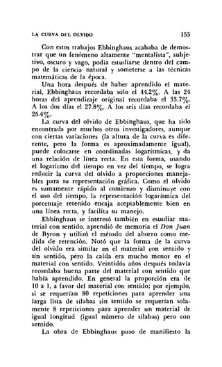 LA CURVA DEL OLVIDO 155
Con estos trabajos Ebbinghaus acababa de demos-
trar que un fenómeno altamente "mentalista", subje-
tivo, oscuro y vago, podía estudiarse dentro del cam-
po de la ciencia natural y someterse a las técnicas
matemáticas de la época.
Una hora después de haber aprendido el mate-
rial, Ebbinghaus recordaba sólo el 44.2%. A las 24
horas del aprendizaje original recordaba- el 33.7%.
A los dos días el 27.8%. A los seis días recordaba el
25.4%.
La curva del olvido de Ebbinghaus, que ha sido
encontrada por muchos otros investigadores, aunque
con ciertas variaciones (la altura de la curva es dife-
rente, pero la forma es aproximadamente igual),
puede colocarse en coordinadas logarítmicas, y da
una relación de línea recta. En esta forma, usando
el logaritmo del tiempo en vez del tiempo, se logra
reducir la curva del olvido a proporciones maneja-
bles para su representación gráfica. Como el olvido
es sumamente rápido al comienzo y disminuye con
el uso del tiempo, la representación logarítmica del
porcentaje retenido encaja aceptablemente bien en
una línea recta, y facilita su manejo.
Ebbinghaus se interesó también en estudiar ma-
terial con sentido. aprendió de memoria el Don Juan
de Byron y utilizó el método del ahorro como me-
dida de retención. Notó que la forma de la curva
del olvido era similar en el material con sentido y
sin sentido, pero la caída era mucho menor en el
material con sentido. Veintidós años después todavía
recordaba buena parte del material con sentido que
había aprendido. En general la proporción era de
10 a l , a favor del material COn sentido; por ejemplo,
si se requerían 80 repeticiones para aprender una
larga lista de sílabas sin sentido se requerían sola-
mente 8 repeticiones para aprender un material de
igual longitud (igual número de sílabas) pero con
sentido.
La obra de Ebbinghaus puso de manifiesto la
 