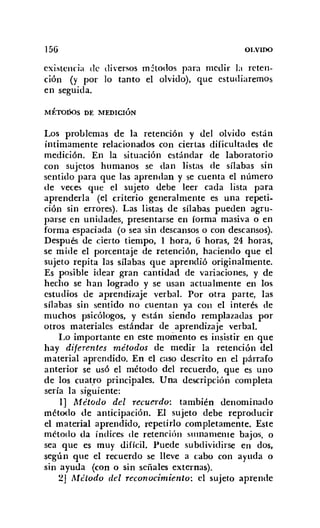 156 OLVIDO
existencia de diversos métodos para medir la reten-
ción (y por lo tanto el olvido), que estudiaremos
en seguida.
MÉTOóOS DE MEDICIÓN
Los problemas de la retención y del olvido están
íntimamente relacionados con ciertas dificultades de
medición. En la situación estándar de laboratorio
con sujetos humanos se dan listas de sílabas sin
sentido para que las aprendan y se cuenta el número
de veces que el sujeto debe leer cada lista para
aprenderla (el criterio generalmente es una repeti-
ción sin errores). Las listas de sílabas pueden agru-
parse en unidades, presentarse en forma masiva o en
forma espaciada (o sea sin descansos o con descansos).
Después de cierto tiempo, 1 hora, 6 horas, 24 horas,
se mide el porcentaje de retención, haciendo que el
sujeto repita las sílabas que aprendió originalmente.
Es posible idear gran cantidad de variaciones, y de
hecho se han logrado y se usan actualmente en los
estudios de aprendizaje verbal. Por otra parte, las
sílabas sin sentido no cuentan ya con el interés de
muchos psicólogos, y están siendo remplazadas por
otros materiales estándar de aprendizaje verbal.
Lo importante en este momento es insistir en que
hay diferentes métodos de medir la retención del
material aprendido. En el caso descrito en el párrafo
anterior se usó el método del recuerdo, que es uno
de los cuatro principales. Una descripción completa
sería la siguiente:
1] Método del recuerdo: también denominado
método de anticipación. El sujeto debe reproducir
el material aprendido, repetirlo completamente. Este
método da índices de retención sumamente bajos, o
sea que es muy difícil. Puede subdividirse en dos,
según que el recuerdo se lleve a cabo con ayuda o
sin ayuda (con o sin señales externas).
2J Método del reconocimiento: el sujeto aprende
 