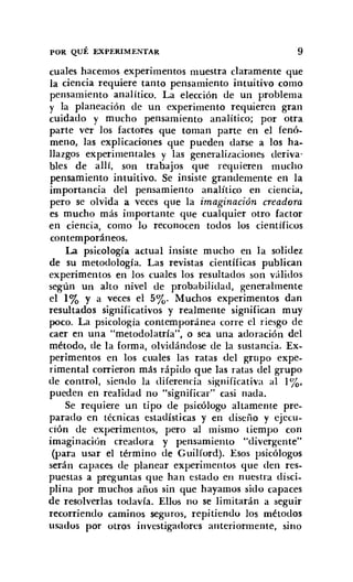 POR QUÉ EXPERIMENTAR 9
cuales hacemos experimentos muestra claramente que
la ciencia requiere tanto pensamiento intuitivo como
pensamiento analítico. La elección de un problema
y la planeación de un experimento requieren gran
cuidado y mucho pensamiento analitico; por otra
parte ver los factores que toman parte en el fenó-
meno, las explicaciones que pueden darse a los ha-
llazgos experimentales y las generalizaciones deriva-
bles de allí, son trabajos que requieren mucho
pensamiento intuitivo. Se insiste grandemente en la
importancia del pensamiento analítico en ciencia,
pero se olvida a veces que la imaginación creadora
es mucho más importante que cualquier otro factor
en ciencia, como lo reconocen todos los científicos
contemporáneos.
La psicología actual insiste mucho en la solidez
de su metodología. Las revistas científicas publican
experimentos en los cuales los resultados son válidos
según un alto nivel de probabilidad, generalmente
el 1% y a veces el 5%. Muchos experimentos dan
resultados significativos y realmente significan muy
poco. La psicología contemporánea corre el riesgo de
caer en una "metodolatría", o sea una adoración del
método, de la forma, olvidándose de la sustancia. Ex-
perimentos en los cuales las ratas del grupo expe-
rimental corrieron más rápido que las ratas del grupo
de control, siendo la diferencia significativa al 1%.
pueden en realidad no "significar" casi nada.
Se requiere un tipo de psicólogo altamente pre-
parado en técnicas estadísticas y en diseño y ejeeu-
ción de experimentos, pero al mismo tiempo con
imaginación creadora y pensamiento "divergente"
(para usar el término de Guilford). Esos psicólogos
serán capaces de planear experimentos que den res-
puestas a preguntas que han estado en nuestra disci-
plina por muchos años sin que hayamos sido capaces
de resolverlas todavía. Ellos no se limitarán a seguir
recorriendo caminos seguros, repitiendo los métodos
usados por otros investigadores anteriormente, sino
 