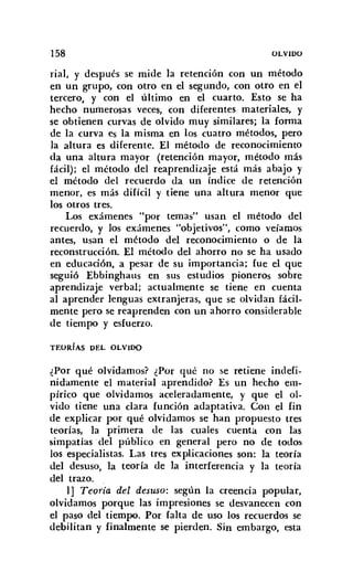 158 OLVIDO
rial, y después se mide la retención con un método
en un grupo, con otro en el segundo, con otro en el
tercero, y con el último en el cuarto. Esto se ha
hecho numerosas veces, con diferentes materiales, y
se obtienen curvas de olvido muy similares; la forma
de la curva es la misma en los cuatro métodos, pero
la altura es diferente. El método de reconocimiento
da una altura mayor (retención mayor, método más
fácil); el método del reaprendizaje está más abajo y
el método del recuerdo da un índice de retención
menor, es más difícil y tiene una altura menor que
los otros tres.
Los exámenes "por temas" usan el método del
recuerdo, y los exámenes "objetivos", como veíamos
antes, usan el método del reconocimiento o de la
reconstrucción. El método del ahorro no se ha usado
en educación, a pesar de su importancia; fue el que
seguió Ebbinghaus en sus estudios pioneros sobre
aprendizaje verbal; actualmente se tiene en cuenta
al aprender lenguas extranjeras, que se olvidan fácil-
mente pero se reaprenden con un ahorro considerable
de tiempo y esfuerzo.
TEORíAS DEL OLVIDO
¿Por qué olvidamos? ¿Por qué no se retiene indefi-
nidamente el material aprendido? Es un hecho em-
pírico que olvidamos aceleradamente, y que el ol-
vido tiene una clara función adaptativa. Con el fin
de explicar por qué olvidamos se han propuesto tres
teorías, la primera de las cuales cuenta con las
simpatías :del público en general pero no de todos
los especialistas. Las tres explicaciones son: la teoría
del desuso, la teoría de la interferencia y la teoría
del trazo.
1] Teoría del desuso: según la creencia popular,
olvidamos porque las impresiones se desvanecen con
el paso del tiempo. Por falta de uso los recuerdos se
debilitan y finalmente se pierden. Sin embargo, esta
 