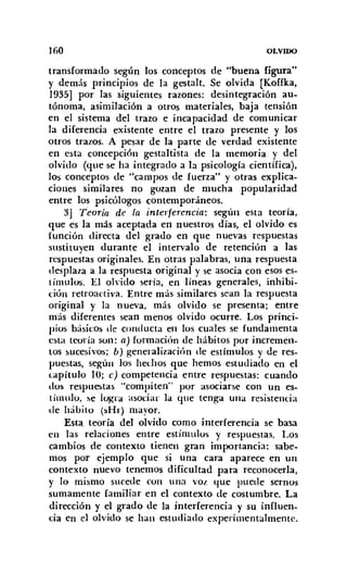 160 OLVIDO
transformado según los conceptos de "buena figura"
y demás principios de la gestalt, Se olvida [Koffka,
1935] por las siguientes razones: desintegración au-
tónoma, asimilación a otros materiales, baja tensión
en el sistema del trazo e incapacidad de comunicar
la diferencia existente entre el trazo presente y los
otros trazos. A pesar de la parte de verdad existente
en esta concepción gestaltista de la memoria y del
olvido (que se ha integrado a la psicología científica),
los conceptos de "campos de fuerza" y otras explica-
ciones similares no gozan de mucha popularidad
entre los psicólogos contemporáneos.
3J Teoría de la interferencia: según esta teoría,
que es la más aceptada en nuestros días, el olvido es
(unción directa del grado en que nuevas respuestas
sustituyen durante el intervalo de retención a las
respuestas originales. En otras palabras, una respuesta
desplaza a la respuesta original y se asocia con esos es-
tímulos. El olvido sería, en líneas generales, inhibi-
ción retroactiva. Entre más similares sean la respuesta
original y la nueva, más olvido se presenta; entre
más diferentes sean menos olvido ocurre. Los princi-
pios básicos de conducta en los cuales se fundamenta
esta teoría son: a) formación de hábitos por incremen-
tos sucesivos; b) generalizacibn de estímulos y de res-
puestas, según los hechos que hemos estudiado en el
capítulo 10; e) competencia entre respuestas: cuando
dos respuestas "compiten" por asociarse con un es-
tímulo, se logra asociar la que tenga una resistencia
de Idbito (sHr) mayor.
Esta teoría del olvido como interferencia se basa
en las relaciones entre estímulos y respuestas. Los
cambios de contexto tienen gran importancia: sabe-
mos por ejemplo que si una cara aparece en un
contexto nuevo tenemos dificultad para reconocerla,
y lo mismo sucede con una vol. que puede sernos
sumamente familiar en el contexto de costumbre. La
dirección y el grado de la interferencia y su influen-
cia en el olvido se han estudiado experimentalmente.
 
