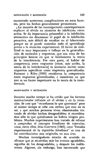 MOTIVACIÓN Y RETENCIÓN 163
encontrado numerosas complicaciones en estos facto-
res, pero los hechos generalmente permanecen.
• La mayoría de las investigaciones contemporáneas
explican el olvido en términos de inhibición retro-
activa. Se da importancia primordial a la inhibición
retroactiva sin desconocer el papel de la inhibición
proactiva, más difícil de estudiar en el laboratorio
porque no se puede controlar todo el. aprendizaje
previo a la situación experimental. El factor de simi-
litud es muy importante e influye en la generaliza-
ción de estímulos y respuestas, que son unos de los
principios básicos en que se fundamenta la teoría
de la interferencia. Por otra parte, al hablar de
competencia entre respuestas [véase, más arriba, la
teoría de la interferencia] es necesario incluir tanto
respuestas específicas como respuestas generalizadas.
Postman y Riley [1959] estudiaron la competencia
entre respuestas generalizadas, e insistieron en que
éste es un factor importante en la teoría de la inter-
ferencia.
MOTIVACIÓN Y RETENCIÓN
Durante mucho tiempo se ha creído que los factores
motivacionales influyen en el olvido y en la reten-
ción. Se cree que "recordamos lo que queremos" pero
al mismo tiempo se sabe con certeza que esto no es
así, y que muchas personas viven obsesionadas tra-
tando de olvidar hechos desagradables; si recordára-
mos sólo lo que quisiéramos no habría ningún pro-
blema. Muchos experimentos han tratado de refutar
o comprobar el concepto freudiano de represión;
véase, entre ellos, Díaz Guerrero [1965], cuyo "Estudio
experimental de la represión freudiana" es una de
las contribuciones más originales en esta área.
Muchos investigadores estarán de acuerdo en
afirmar que se recuerdan más los eventos agradables,
seguidos de los desagradables, y después los indife-
rentes. Algunos, sin embargo, han encontrado que
 
