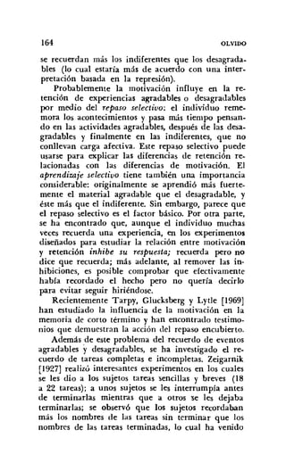 164 OLVIDO
se recuerdan más los indiferentes que los desagrada-
bles (lo cual estaría más de acuerdo con una inter-
pretación basada en la represión).
Probablemente la motivación influye en la re-
tención de experiencias agradables o desagradables
por medio del repaso selectivo: el individuo reme-
mora los acontecimientos y pasa más tiempo pensan-
do en las actividades agradables, después de las desa-
gradables y finalmente en las indiferentes, que no
conllevan carga afectiva. Este repaso selectivo puede
usarse para explicar las diferencias de retención re-
lacionadas con las diferencias de motivación. El
aprendizaje selectivo tiene también una importancia
considerable: originalmente se aprendió más fuerte-
mente el material agradable que el desagradable, y
éste más que el indiferente. Sin embargo, parece que
el repaso selectivo es el factor básico. Por otra parte,
se ha encontrado que, aunque el individuo muchas
veces recuerda una experiencia, en los experimentos
diseñados para estudiar la relación entre motivación
y retención inhibe su respuesta; recuerda pero no
dice que recuerda; más adelante, al remover las in-
hibiciones, es posible comprobar que efectivamente
había recordado el hecho pero no quería decirlo
para evitar seguir hiriéndose.
Recientemente Tarpy, Glucksberg y Lytle [1969]
han estudiado la influencia de la motivación en la
memoria de corto término y han encontrado testimo-
nios que demuestran la acción del repaso encubierto.
Además de este problema del recuerdo de eventos
agradables y desagradables, se ha investigado el re-
cuerdo de tareas completas e incompletas. Zeigarnik
[1927] realizó interesantes experimentos en los cuales
se les dio a los sujetos tareas sencillas y breves (18
a 22 tareas); a unos sujetos se les interrumpía antes
de terminarlas mientras que a otros se les dejaba
terminarlas; se observó que los sujetos recordaban
más los nombres de las tareas sin terminar que los
nombres de las tareas terminadas, lo cual ha venido
 
