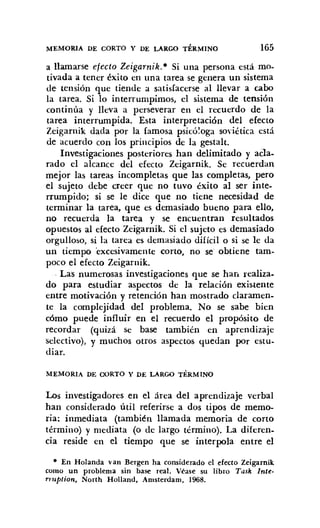 MEMORIA DE CORTO Y DE LARGO TÉRMINO 165
a llamarse efecto Zeigarnik.· Si una persona está mo-
tivada a tener éxito en una tarea se genera un sistema
de tensión que tiende a satisfacerse al llevar a cabo
la tarea. Si lo interrumpimos, el sistema de tensión
continúa y lleva a perseverar en el recuerdo de la
tarea interrumpida. Esta interpretación del efecto
Zeigarnik dada por la famosa psicóloga soviética está
de acuerdo con los principios de la gestalt.
Investigaciones posteriores han delimitado y acla-
rado el alcance del efecto Zeigarnik. Se recuerdan
mejor las tareas incompletas que las completas, pero
el sujeto debe creer que no tuvo éxito al ser inte-
rrumpido; si se le dice que no tiene necesidad de
terminar la tarea, que es demasiado bueno para ello,
no recuerda la tarea y se encuentran resultados
opuestos al efecto Zeigarnik. Si el sujeto es demasiado
orgulloso, si la tarea es demasiado difícil o si se le da
un tiempo 'excesivamente corto, no se obtiene tam-
poco el efecto Zeigarnik.
. Las numerosas investigaciones que se han realiza.
do para estudiar aspectos de la relación existente
entre motivación y retención han mostrado claramen-
te la complejidad del problema. No se sabe bien
cómo puede influir en el recuerdo el propósito de
recordar (quizá se base también en aprendizaje
selectivo), y muchos otros aspectos quedan por estu-
diar.
MEMORIA DE CORTO Y DE LARGO TÉRMINO
Los investigadores en el área del aprendizaje verbal
han considerado útil referirse a dos tipos de memo-
ria: inmediata (también llamada memoria de corto
término) y mediata (o de largo término). La diferen-
cia reside en el tiempo que se interpola entre el
• En Holanda van Bergen ha considerado el efecto Zeigarnik
como un problema sin base real. Véase su libro Task Inte-
rruption, North Holland, Amsterdarn, 1968.
 
