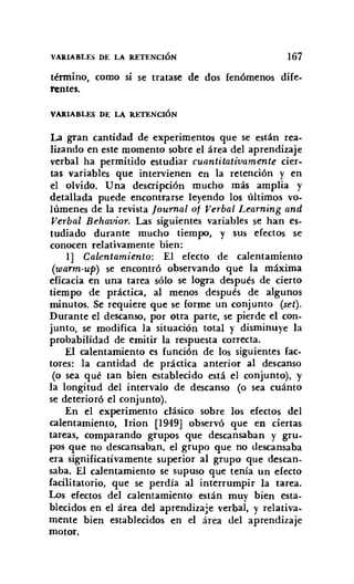 VAR.IABLES DE LA R.ETENCIÓN 167
término, como si se tratase de dos fenómenos dife-
rentes.
VAR.IABLES DE LA R.ETENCIÓN
La gran cantidad de experimentos que se están rea-
lizando en este momento sobre el área del aprendizaje
verbal ha permitido estudiar cuantitativamente cier-
tas variables que intervienen en la retención y en
el olvido. Una descripción mucho más amplia y
detallada puede encontrarse leyendo los últimos vo-
lúmenes de la revista [ournal o/ Verbal Learning and
Verbal Behavior. Las siguientes variables se han es-
tudiado durante mucho tiempo, y sus efectos se
conocen relativamente bien:
1] Calentamiento: El efecto de calentamiento
(warm-up) se encontró observando que la máxima
eficacia en una tarea sólo se logra después de cierto
tiempo de práctica, al menos después de algunos
minutos. Se requiere que se forme un conjunto (set).
Durante el descanso, por otra parte, se pierde el con-
junto, se modifica la situación total y disminuye la
probabilidad de emitir la respuesta correcta.
El calentamiento es función de los siguientes fac-
tores: la cantidad de práctica anterior al descanso
(o sea qué tan bien establecido está el conjunto), y
la longitud del intervalo de descanso (o sea cuánto
se deterioró el conjunto).
En el experimento clásico sobre los efectos del
calentamiento, Irion [1949] observó que en ciertas
tareas, comparando grupos que descansaban y gru-
pos que no descansaban, el grupo que no descansaba
era significativamente superior al grupo que descan-
saba. El calentamiento se supuso que tenía un efecto
facilitatorio, que se perdía al interrumpir la tarea.
Los efectos del calentamiento están muy bien esta-
blecidos en el área del aprendizaje verbal, y relativa-
mente bien establecidos en el área del aprendizaje
motor.
 