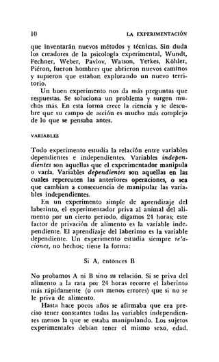 10 LA EXPERIMENTACIÓN
que inventarán nuevos métodos y técnicas. Sin duda
los creadores de la psicología experimental, Wundt,
Fechner, Weber, Pavlov, Watson, Yerkes, Kohler,
Piéron, fueron hombres que abrieron nuevos caminos
y supieron que estaban explorando un nuevo terri-
torio.
Un buen experimento nos da más preguntas que
respuestas. Se soluciona un problema y surgen mu-
chos más. En esta forma crece la ciencia y se descu-
bre que su campo de acción es mucho más complejo
de lo que se pensaba antes.
VARIABLES
Todo experimento estudia la relación entre variables
dependientes e independientes. Variables indepen-
dientes son aquellas que el experimentador manipula
o varía. Variables dependientes son aquellas en las
cuales repercuten las anteriores operaciones. o sea
que cambian a consecuencia de manipular las varia-
bles independientes.
En un experimento simple de aprendizaje del
laberinto, el experimentador priva al animal del ali-
mento por un cierto período, digamos 24 horas; este
factor de privación de alimento es la variable inde-
pendiente. El aprendizaje del laberinto es la variable
dependiente. Un experimento estudia siempre re'a:
clones, no hechos; tiene la forma:
Si A, entonces B
No probamos A ni B sino su relación. Si se priva del
alimento a la rata por 24 horas recorre el laberinto
más rápidamente (o con menos errores) que si no se
le priva de alimento.
Hasta hace pocos años se afirmaba que era pre-
ciso tener constantes todas las variables independien-
tes menos la que se estaba manipulando. Los sujetos
experimentales debían tener el mismo sexo, edad,
 