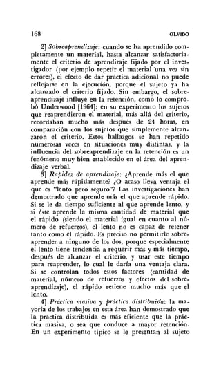 168 OLVIDO
2] Sobreaprendizaie: cuando se ha aprendido com-
pletamente un material, hasta alcanzar satisfactoria-
mente el criterio de aprendizaje fijado por el inves-
tigador (por ejemplo repetir el material 'una vez sin
errores), el efecto de dar práctica adicional no puede
reflejarse en la ejecución, porque el sujeto ya ha
alcanzado el criterio fijado. Sin embargo, el sobre-
aprendizaje influye en la retención, como lo compro-
bó Underwood [1964]: en su experimento los sujetos
que reaprendieron el material, más allá del criterio,
recordaban mucho más después de 24 horas, en
comparación con los sujetos que simplemente alcan-
zaron el criterio. Estos hallazgos se han repetido
numerosas veces en situaciones muy distintas, y la
influencia del sobreaprendizaje en la retención es un
fenómeno muy bien establecido en el área del apren-
dizaje verbal.
3] Rapidez de aprendizaje: ¿Aprende más el que
aprende más rápidamente? ¿O acaso lleva ventaja el
que es "lento pero seguro"? Las investigaciones han
demostrado que aprende más el que aprende rápido.
Si se le da tiempo suficiente al que aprende lento, y
si éste aprende la misma cantidad de material que
el rápido (siendo el material igual en cuanto al nú-
mero de refuerzos), el lento no es capaz de retener
tanto como el rápido. Es preciso no permitirle sobre-
aprender a ninguno de los dos, porque especialmente
el lento tiene tendencia a requerir más y más tiempo,
después de alcanzar el criterio, y usar este tiempo
para reaprender, lo cual le daría una ventaja clara.
Si se controlan todos estos factores (cantidad de
material, número de refuerzos y efectos del sobre-
aprendizaje), el rápido retiene mucho más que el
lento.
4] Práctica masiva y práctica distribuida: la ma-
yoría de los trabajos en esta área han demostrado que
la práctica distribuida es más eficiente que la prác-
tica masiva, o sea que conduce a mayor retención.
En un experimento típico se le presentan al sujeto
 