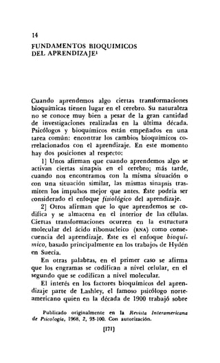 14
FUNDAMENTOS BIOQUIMICOS
DEL APRENDIZAJEl
Cuando aprendemos algo ciertas transformaciones
bioquímicas tienen lugar en el cerebro. Su naturaleza
no se conoce muy bien a pesar de la gran cantidad
de investigaciones realizadas en la última década.
Psicólogos y bioquímicos están empeñados en una
tarea común: encontrar los cambios bioquímicos co-
rrelacionados con el aprendizaje. En este momento
hay dos posiciones al respecto:
1] Unos afirman que cuando aprendemos algo se
activan ciertas sina psis en el cerebro; más tarde,
cuando nos encontramos con la misma situación o
con una situación similar, las mismas sinapsis tras-
miten los impulsos mejor que antes. Éste podría ser
considerado el enfoque fisiológico del aprendizaje.
2] Otros afirman que lo que aprendemos se co-
difica y se almacena en el interior de las células.
Ciertas transformaciones ocurren en la estructura
molecular del ácido ribonuc1eico (RNA) como conse-
cuencia del aprendizaje. Éste es el enfoque bioquí-
mico, basado principalmente en los trabajos de Hydén
en Suecia.
En otras palabras, en el primer caso se afirma
que los engramas se codifican a nivel celular, en el
segundo que se codifican a nivel molecular.
El interés en los factores bioquímicos del apren-
dizaje parte de Lashley, el famoso psicólogo norte-
americano quien en la década de 1900 trabajó sobre
Publicado originalmente en la Revista Interamericana
de Psicología, 1968, 2, 93-100. Con autorización.
[171)
 