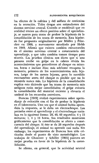 172 FUNDAMENTOS BIOQuíMICOS
los efectos de la cafeína y del sulfato de estricnina '
en la retención. Tales drogas son estimulantes del
sistema nervioso central. Cuando se estableció que en
realidad tenían un efecto positivo sobre el aprendiza-
je, se usaron para tratar de probar la hipótesis de la
consolidación de los trazos de memoria. Esta hipóte-
sis fue propuesta originalmente por MüIler y Pilze-
cker en 1900, y nuevamente estudiada por Hebb
en 1949. Afirma que existen cambios estructurales
en el sistema nervioso central a consecuencia del
aprendizaje, y que tales cambios toman tiempo para
ocurrir. Las pruebas clínicas nos dicen que si una
persona recibe un golpe en la cabeza olvida los
acontecimientos que precedieron al choque en minu-
tos, horas e incluso días; más adelante recupera la
memoria, primero de los acontecimientos más leja-
nos, luego de los menos lejanos, pero lo sucedido
exactamente antes del choque es posible que no lo
recuerde nunca más. La hipótesis de la consolidación
explica esto diciendo que los trazos de memoria más
antiguos están mejor consolidados; el golpe evitaría
la consolidación del material reciente y elevaría el
umbral de los recuerdos anteriores.
Duncan [1949] realizó experimentos sobre apren-
dizaje de evitación con el fin de probar la hipótesis
en el laboratorio. Una vez que el animal había apren-
dido la respuesta, se le daba un electrochoque. Los
períodos entre el aprendizaje y el electrochoque varia-
ban en la siguiente forma: 20,40, 60 segundos; 4 y 15
minutos; 1, 4 Y 14 horas. Sus resultados mostraron
gráficamente que la consolidación se altera a conse-
cuencia del choque. Si éste se da 20 segundos después
del aprendizaje, el animal no aprende casi nada. Sin
embargo, los experimentos de Duncan han sido cri-
ticados desde el punto de vista metodológico. Los
trabajos de Chorover y Schiller [1965] parecen ser
mejor prueba en favor de la hipótesis de la conso-
lidación.
Se afirma, en general, que la actividad neutral
 