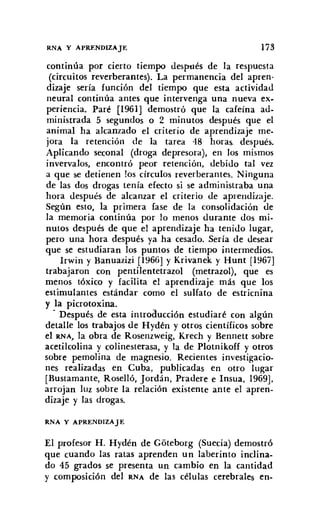 RNA Y APRENDIZAJE 173
continúa por cierto tiempo después de la respuesta
(circuitos reverberantes). La permanencia del apren·
dizaje sería función del tiempo que esta actividad
neural continúa antes que intervenga una nueva ex-
periencia. Paré [1961] demostró que la cafeína ad-
ministrada 5 segundos o 2 minutos después que el
animal ha alcanzado el criterio de aprendizaje me-
jora la retención de la tarea 48 horas. después.
Aplicando seconal (droga depresora), en los mismos
invervalos, encontró peor retención, debido tal vez
a que se detienen los círculos reverberantes. Ninguna
de las dos drogas tenía efecto si se administraba una
hora después de alcanzar el criterio de aprendizaje.
Según esto, la primera fase de la consolidación de
la memoria continúa por lo menos durante dos mi-
nutos después de que el aprendizaje ha tenido lugar,
pero una hora después ya ha cesado. Sería de desear
que se estudiaran los puntos de tiempo intermedios.
Irwin y Banuazizi [1966] y Krivanek y Hunt [1967]
trabajaron COn pentilentetrazol (metrazol), que es
menos tóxico y facilita el aprendizaje más que los
estimulantes estándar como el sulfato de estricnina
y la picrotoxina.
- Después de esta introducción estudiaré con algún
detalle los trabajos de Hydén y otros científicos sobre
el RNA, la obra de Rosenzweig, Krech y Bennett sobre
acetilcolina y colinesterasa, y la de Plotnikoff y otros
sobre pemolina de magnesio. Recientes investigacio-
nes realizadas en Cuba, publicadas en otro lugar
[Bustamante, Roselló, Jordán, Pradere e Insua, 1969],
arrojan luz sobre la relación existente ante el apren-
dizaje y las drogas.
RNA Y APRENDIZAJE
El profesor H. Hydén de Góteborg (Suecia) demostró
que cuando las ratas aprenden un laberinto inclina-
do 45 grados se presenta un cambio en la cantidad
y composición del RNA de las células cerebrales en-
 
