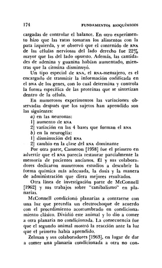 174 FUNDAMENTOS BIOQUÍMICOS
cargadas de controlar el balance. En otro experimen-
to hizo que las ratas tomaran los alimentos con la
pata izquierda. y se observó que el contenido de RNA
de las células nerviosas del lado derecho fue 22%
mayor que las del lado opuesto. Además. las cantida-
des de adenina y guanina habían aumentado, mien-
tras que la citosina disminuyó.
Un tipo especial de RNA, el RNA-mensajero, es el
encargado de trasmitir la información codificada en
el DNA de los genes, con lo cual determina y controla
la forma específica de las proteínas que se sintetizan
dentro de la célula.
En numerosos experimentos las variaciones ob-
servadas después que los sujetos han aprendido son
las siguientes:
a) en las neuronas:
1] aumento de RNA
2] variación en las 4 bases que forman el RNA
b) en la neuroglia:
1] disminución del RNA
2] cambio en la clase del RNA dominante
Por otra parte, Cameron [1958J fue el primero en
advertir que el RNA parecía restaurar parcialmente la
memoria de pacientes ancianos. Él y sus :colabora-
dores dedicaron numerosos estudios a descubrir la
forma química más adecuada, la dosis y la manera
de administración que diera mejores resultados.
Otra línea de investigación parte de McConnell
[1962] y sus trabajos sobre "canibalismo" en pla-
narias.
McConnell condicionó planarias a contraerse con
una luz que precedía un electrochoque de acuerdo
con el procedimiento acostumbrado en condiciona-
miento clásico. Dividió este animal y lo dio a comer
a otra planaria no condicionada. La consecuencia fue
que el segundo animal mostró la reacción ante la luz
que el primero habia aprendido.
Zelman y sus colaboradores [1963], en lugar de dar
a comer una planaria condicionada a otra no con-
 