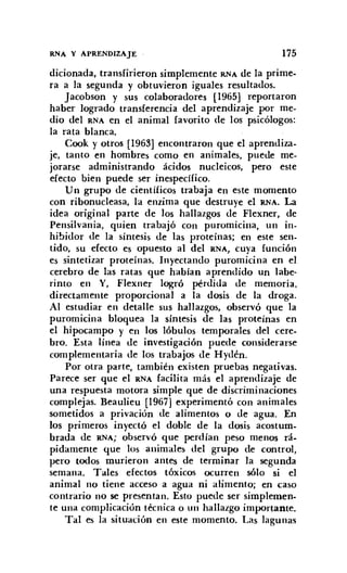 RNA Y APRENDIZAJE 175
dicionada, transfirieron simplemente RNA de la prime-
ra a la segunda y obtuvieron iguales resultados.
Jacobson y sus colaboradores [1965] reportaron
haber logrado transferencia del aprendizaje por me-
dio del RNA en el animal favorito de los psicólogos:
la rata blanca.
Cook y otros [1963] encontraron que el aprendiza-
je, tanto en hombres como en animales, puede me-
jorarse administrando ácidos nucleicos, pero este
efecto bien puede ser inespecífico.
Un grupo de científicos trabaja en este momento
con ribonucleasa, la enzima que destruye el RNA. La
idea original parte de los hallazgos de Flexner, de
Pensilvania, quien trabajó con puromicina, un in-
hibidor de la síntesis de las proteínas; en este sen-
tido, su efecto es opuesto al del RNA, cuya función
es sintetizar proteínas. Inyectando puromicina en el
cerebro de las ratas que habían aprendido un labe-
rinto en Y, Flexner logró pérdida de memoria.
directamente proporcional a la dosis de la droga.
Al estudiar en detalle sus hallazgos, observó que la
puromicina bloquea la síntesis de las proteínas en
el hipocampo y en los lóbulos temporales del cere-
bro. Esta línea de investigación puede considerarse
complementaria de los trabajos de Hydén.
Por otra parte, también existen pruebas negativas.
Parece ser que el RNA facilita más el aprendizaje de
una respuesta motora simple que de discriminaciones
complejas. Beaulieu [1967] experimentó con animales
sometidos a privación de alimentos o de agua. En
los primeros inyectó el doble de la dosis acostum-
brada de RNA; observó que perdían peso menos rá-
pidamente que los animales del grupo de control,
pero todos murieron antes de terminar la segunda
semana. Tales efectos tóxicos ocurren sólo si el
animal no tiene acceso a agua ni alimento; en caso
contrario no se presentan. Esto puede ser simplemen-
te una complicación técnica o un hallazgo importante.
Tal es la situación en este momento. Las lagunas
 