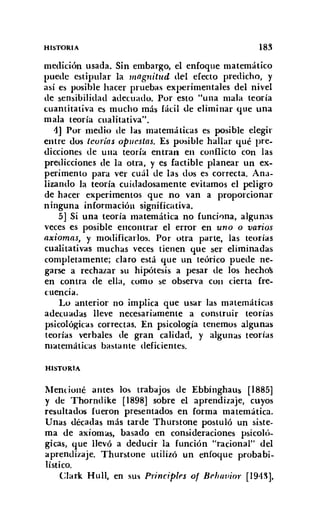 HISTORIA 183
medición usada. Sin embargo, el enfoque matemático
puede estipular la magnitud del efecto predicho, y
así es posible hacer pruebas experimentales del nivel
de sensibilidad adecuado. Por esto "una mala teoría
cuantitativa es mucho más fácil de eliminar que una
mala teoría cualitativa".
1] Por medio de las matemáticas es posible elegir
entre dos tcorlas opuestas. Es posible hallar qué pre-
dicciones de una teoría entran en conflicto con las
predicciones de la otra, y es factible planear un ex-
perimento para ver cuál de las dos es correcta. Ana-
lizando la teoría cuidadosamente evitamos el peligro
de hacer experimentos que no van a proporcionar
ninguna información significativa.
5] Si una teoría matemática no funciona, algunas
veces es posible encontrar el error en uno o varios
axiomas, y modificarlos. Por otra parte, las teorías
cualitativas muchas veces tienen que ser eliminadas
completamente; claro está que un teórico puede ne-
garse a rechazar su hipótesis a pesar de los hechos
en contra <le ella, como se observa COII cierta Ire-
cuencia,
Lo anterior no implica que usar las matemáticas
adecuadas lleve necesariamente a construir teorías
psicológicas correctas. En psicología tenemos algunas
teorías verbales de gran calidad, y algunas teorías
matemáticas bastante deficientes.
HISTORIA
Mencioné antes los trabajos de Ebbinghaus [1885]
y de Thorndike [1898] sobre el aprendizaje, cuyos
resultados fueron presentados en forma matemática.
Unas décadas más tarde Thurstone postuló un siste-
ma de axiomas, basado en consideraciones psicoló-
gicas, que llevó a deducir la función "racional" del
aprendizaje. Thurstone utilizó un enfoque probabi-
lístico.
Clark Hull, en sus Principies o/ Brhauior [194~],
 