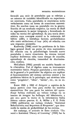 184 MODEI:OS MATEMÁTICOS
formuló una serie de postulados que se referían a
un número de variables identificadas en experimen-
tos anteriores. Tales postulados se enunciaron tanto
verbalmente como en forma de ecuaciones matemá-
ticas. En muchos casos un postulado era la genera-
lización de un resultado empírico. La teoría de Hull
es, seguramente, la mejor integrada y formalizada de
todas las teorías del aprendizaje. Es una teoría deter-
minista cuyo concepto central es la resistencia del
hábito (sHr), e introdujo factores probabilísticos
sólo como oscilaciones al azar (sOr) en relación con
una respuesta promedio.
Rashevskv [1948] atacó los problemas de la fisio-
logía general desde un punto de vista matemático.
En relación con la psicofisiología formuló nueve
postulados y nueve ecuaciones. Su sistema intentó
explicar fenómenos tales como tiempo de reacción,
aprendizaje de elección, intensidad de discrimina-
ción, etcétera.
McCulloch [1952] postuló un modelo basado en
la cibernética. Usó el álgebra como su instrumento
matemático básico. Propuso postulados a tres niveles,
de lo general a lo particular. Su objetivo era explicar
el funcionamiento del sistema nervioso central y los
problemas básicos de la psicología; usó términos tales
como "propósito", "ideas", "mente", etc, en su sis-
tema.
Entre 1945 y 1950 el Zeitgeist o espíritu de la
época parecía estar listo para recibir los modelos
matemáticos. Por una parte los teóricos del apren-
dizaje habían realizado un valioso trabajo en su
intento de integrar los hallazgos del laboratorio, y
por otra parte la teoría de la información había
abierto lluevas puertas. G. A. Miller y F. E. Frick
[1949] publicaron un trabajo titulado "Statistical
Behavioristics and Sequences of Responses", que desa-
rrolló la noción de probabilidad de los eventos.
Sin embargo, el artículo de Estes titulado "To-
ward a Statistícal Theory of Learning" [1950] fue la
 