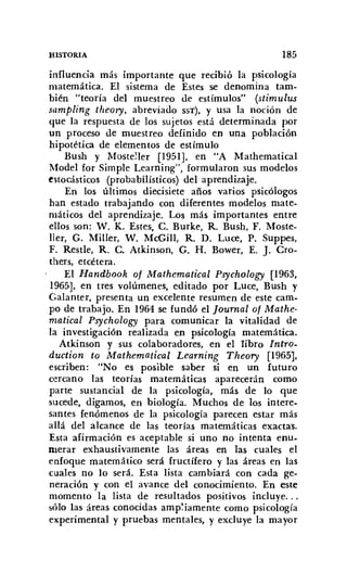 HISTORIA 185
influencia más importante que recibió la psicología
matemática. El sistema de Estesse denomina tam-
bién "teoría del muestreo de estímulos" (stimulus
sampling theory, abreviado SST). y usa la noción de
que la respuesta de los sujetos está determinada por
un proceso de muestreo definido en una población
hipotética de elementos de estímulo
Bush y Mosteller [1951], en "A Mathematical
Model for Simple Learning", formularon sus modelos
estocásticos (probabilísticos) del aprendizaje.
En los últimos diecisiete años varios psicólogos
han estado trabajando con diferentes modelos mate-
máticos del aprendizaje. Los más importantes entre
ellos son: W. K. Estes, C. Burke, R. Bush, F. Moste-
ller, G. Miller, W. McGill, R. D. Luce, P. Suppes,
F. Restle, R. C. Atkinson, G. H. Bower, E. J. Cro-
thers, etcétera.
El Handbook of Mathematical Psycholog;y [1963,
1965], en tres volúmenes, editado por Luce, Bush y
Galanter, presenta un excelente resumen de este cam-
po de trabajo. En 1964 se fundó el [ournal of Mathe-
matical Psychology para comunicar la vitalidad de
la investigación realizada en psicología matemática.
Atkinson y sus colaboradores, en el libro Intro-
duction to Mathematical Learning Theory [1965],
escriben: "No es posible saber si en un futuro
cercano las teorías matemáticas aparecerán como
parte sustancial de la psicología, más de lo que
sucede, digamos, en biología. Muchos de los intere-
santes fenómenos de la psicología parecen estar más
allá del alcance de las teorías matemáticas exactas.
Esta afirmación es aceptable si uno no intenta enu-
merar exhaustivamente las áreas en las cuales el
enfoque matemático será fructífero y las áreas en las
cuales no lo será. Esta lista cambiará con cada ge-
neración y con el avance del conocimiento. En este
momento la lista de resultados positivos incluye...
s610 las áreas conocidas ampliamente como psicología
experimental y pruebas mentales, y excluye la mayor
 