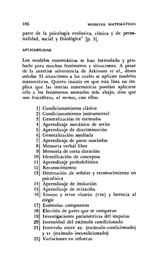 186 MODELOS MATEMÁTICOS
parte de la psicología evolutiva, clínica y de perso-
nalidad, social y fisiológica" [p. 5].
APLICABILIDAD
Los modelos matemáticos se han formulado y pro-
bado para muchos fenómenos y situaciones. A pesar
de la anterior advertencia de Atkinson et al., deseo
señalar 31 situaciones a las cuales se aplican modelos
matemáticos. Quiero insistir en que esta lista no im-
plica que las teorías matemáticas puedan aplicarse
sólo a los fenómenos anotados más abajo, sino que
son fructíferas, al menos, con ellos:
1] Condicionamiento clásico
2] Condicionamiento instrumental
3] Generalización de estímulos
4] Aprendizaje mecánico de series
5] Aprendizaje de discriminación
6] Generalización mediada
7] Aprendizaje de pares asociados
8J Memoria verbal libre
9] Memoria de corta duración
10] Identificación de conceptos
11] Aprendizaje probabilístico
12J Reconocimiento
13] Detectación de señales y reconocimiento en
psicofísica
14] Aprendizaje de imitación
15] Aprendizaje de evitación
16] Ensayo y error vicario (VTE) y latencia al
elegir
17J Estímulos compuestos
18] Elección de pares que se comparan
19J Investigaciones paramétricas del impulso
20] Intensidad del estímulo condicionado
21J Intervalo entre EC (estímulo condicionado)
y u (estímulo incondicionado)
22J Variaciones en refuerzo
 