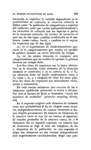 EL MOm:LO MATEMÁTICO DE ESTES 189
iniciación es empírico; la variable dependiente es la
probabilidad de respuesta; la situación estímulo se
define como "la población de componentes o aspectos
del ambiente total que varían independientemente";
los elementos de estímulo son los aspectos o partes
de la situación estímulo; las fuentes de variación al
azar son de dos tipos: cambios accidentales en el am-
biente (como ruidos, luces), y cambios en el sujeto;
las respuestas son de dos tipos:
Al: en el experímento de condicionamiento ope-
rante es el comportamiento que resulta en oprimir
la palanca durante un cierto intervalo de tiempo.
A2: en esa misma situación es cualquier otro
comportamiento que no resulta en oprimir la palanca
durante ese tiempo dado.
Las dos cIases de respuestas son la única alterna-
tiva en la situación. Cada elemento de la situación
estímulo se condiciona a (o se conecta a) Al o A2 ;
un elemento dado no puede condicionarse tanto a
Al como a A2, o a ninguno de ellos. En otras pala-
bras, las cIases de respuestas son mutuamente exclu-
yentes y exhaustivas.
En cada ensayo solamente una muestra de los n
elementos (población potencial) es activa o efectiva.
Por esto el sistema de Estes se denomina "teoría del
muestreo de estímulos" (stimulus sampling theory,
SST).
En el esquema original cada elemento de estimulo
tiene una probabilidad () de ser elegido como mues-
tra, independientemente de cuántos elementos se ha-
yan elegido previamente. El número de elementos de
la muestra varía al azar de un ensayo al siguiente.
El tamaño promedio de la muestra consta de n ()
elementos. En un segundo esquema, un número fijo
de elementos se elige al azar, sin remplazo, de los
11 elementos de la población; en este esquema el
elegir dos elementos no son eventos independientes
sino negativamente correlacionados: elegir uno pue.
 