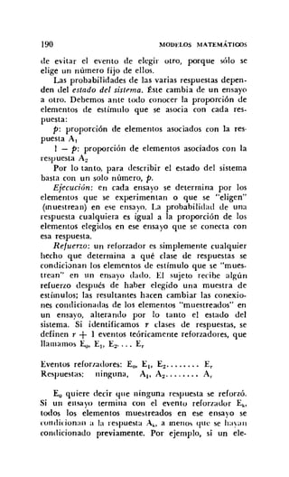 190 MODEl.OS MATEMÁTICOS
de evitar el evento de elegir otro, porque sólo se
elige un número fijo de ellos.
Las probabilidades de las varias respuestas depen-
den del estado del sistema. Éste cambia de un ensayo
a otro. Debemos ante todo conocer la proporción de
elementos de estímulo que se asocia con cada res-
puesta:
p: proporción de elementos asociados con la res-
puesta Al
1 - p: proporción de elementos asociados con la
respuesta A2
Por lo tanto, para describir el estado del sistema
basta con un solo número, p.
Ejecución: en cada ensayo se determina por los
elementos que se experimentan o que se "eligen"
(muestrean) en ese ensayo. La probabilidad de una
respuesta cualquiera es igual a la proporción de los
elementos elegidos en ese ensayo que se conecta con
esa respuesta.
Refuerzo: un reforzador es simplemente cualquier
hecho que determina a qué cIase de respuestas se
condicionan los elementos de estímulo que se "mues-
trean" en un ensayo dado. El sujeto recibe algún
refuerzo después de haber elegido una muestra de
estímulos; las resultantes hacen cambiar las conexio-
nes condicionadas de los elementos "muestreados" en
un ensayo, alterando por lo tanto el estado del
sistema. Si identificamos T clases de respuestas, se
definen r + 1 eventos teóricamente reforzadores, que
llamamos ~. El' E2• ••• E,
Eventos reforzadores: Eo, El' E:! E,
Respuestas: ninguna, Al' A:! Ar
E¿ quiere decir que ninguna respuesta se reforzó.
Si un ensayo termina con el evento reforzador Ek •
todos los elementos muestreados en ese ensayo se
condicionan a la respuesta Ak • a menos qlle se haya n
condicionado previamente. Por ejemplo, si un ele-
 