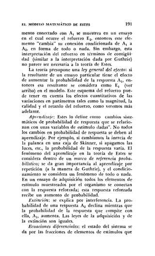EL MODELO MATEMÁTl<X> DE ESTES 191
mento conectado con Al se muestrea en un ensayo
en el cual ocurre el refuerzo E2• entonces este ele-
mento "cambia" su conexión condicionada de Al a
A2, en forma de todo o nada. Sin embargo, esta
interpretación del refuerzo en términos de contigüi-
dad (similar a la interpretación dada por Guthrie)
no parece ser necesaria a la teoría de Estes.
La teoría presupone una ley general del efecto: si
la resultante de un ensayo particular tiene el efecto
de aumentar la probabilidad de la respuesta Al, en-
tonces esa resultante se considera como El (ver
arriba) en el modelo. Este esquema del refuerzo pue-
de tener en cuenta los efectos cuantitativos de las
variaciones en parámetros tales como la magni tud, la
calidad y el retardo del refuerzo. como veremos más
adelante.
Aprendiuiie: Éstes lo define como cambios siste-
máticos de probabilidad de respuesta que se relacio-
nan con unas variables de estímulo dadas". No todos
los cambios en probabilidad de respuesta se deben al
aprendizaje. Por ejemplo, si cambiamos la inercia de
la palanca en una caja de Skinner, si apagamos las
luces, etc., la probabilidad de la respuesta varía. El
fenómeno del aprendizaje en la teoría de Éstes se
considera dentro de un marco de referencia proba-
bilístico; se da gran importancia al aprendizaje por
repetición (a la manera de Guthrie). y el condicio-
namiento se considera un fenómeno de todo o nada.
En un ensayo de adquisición todos los elementos de
estímulo muestreados por el organismo se conectan
con la respuesta reforzada; esta respuesta reforzada
recibe un aumento de probabilidad.
Extinción: se explica por interferencia. La pro-
babilidad de tina respuesta A2 declina mientras que
la probabilidad de la respuesta que compite con
ella, Al, aumenta. Las leyes de la adquisición y de
la extinción son iguales.
Ecuaciones diferenciales: el estado del sistema se
da por las fracciones de elementos de estímulos que
 