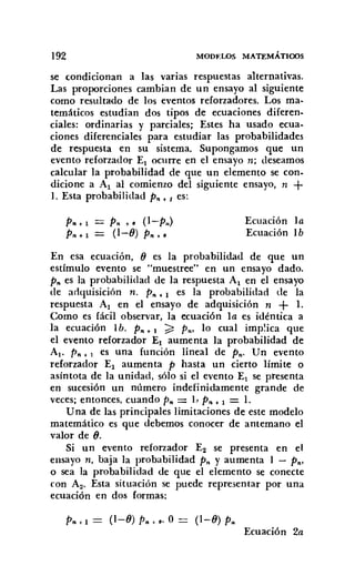 192 MODF:WS MATEMÁTIOOS
se condicionan a las varias respuestas alternativas.
Las proporciones cambian de un ensayo al siguiente
como resultado de los eventos reforzadores. Los ma-
temáticos estudian dos tipos de ecuaciones diferen-
ciales: ordinarias y parciales; Estes ha usado ecua-
ciones diferenciales para estudiar las probabilidades
de respuesta en su sistema. Supongamos que un
evento reforzador El ocurre en el ensayo n; deseamos
calcular la probabilidad de que un elemento se con.
dicione a Al al comienzo del siguiente ensayo, n +
1. Esta probabilidad Pro. 1 es:
Pro.l
P".l
P" +8 (l-P,,)
(1-0) Pro ••
Ecuación la
Ecuación lb
En esa ecuación, O es la probabilidad de que un
estímulo evento se "muestree" en un ensayo dado.
P» es la probabilidad de la respuesta Al en el ensayo
de adquisición n. P". 1 es la probabilidad de la
respuesta Al en el ensayo de adquisición n + 1.
Como es fácil observar, la ecuación la es idéntica a
la ecuación 1b. P". 1 ;;::: p,,, lo cual implica que
el evento reforzador El aumenta la probabilidad de
Al' P". 1 es una función lineal de p.; Un evento
reforzador El aumenta P hasta un cierto límite o
asíntota de la unidad. sólo si el evento El se presenta
en sucesión un número indefinidamente grande de
veces; entonces, cuando p" = L P" • 1 = 1.
Una de las principales limitaciones de este modelo
matemático es que debemos conocer de antemano el
valor de O.
Si un evento reforzador E2 se presenta en el
ensayo n, baja la probabilidad p" y aumenta 1 - P",
o sea la probabilidad de que el elemento se conecte
con A2• Esta situación se puede representar por una
ecuación en dos formas:
P".l= (l-O)P" ••·O= (l-O)P..
Ecuación 2a
 