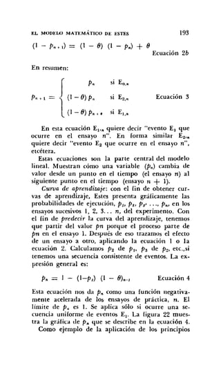 EL MODELO MATEMÁTICO DE ESTES 193
(1 - PIH ) = (1 - 8) (1 - Pn) + 8
Ecuación 2b
En resumen:
J Pn
SI Eo...
PlI + 1 (1 - O) PIl SI E2,n Ecuación 3
1(1 - 8) Pn +f SI El,..
En esta ecuación El'" quiere decir "evento El que
ocurre en el ensayo n". En forma similar E2,n
quiere decir "evento E2 que ocurre en el ensayo n",
etcétera.
Estas ecuaciones son la parte central del modelo
lineal. Muestran cómo una variable (Pn) cambia de
valor desde un punto en el tiempo (el ensayo n) al
siguiente punto en el tiempo (ensayo n + 1).
Curva de aprendizaje: con el fin de obtener cur-
vas de aprendizaje, Éstes presenta gráficamente las
probabilidades de ejecución, Pl, Pt, P~' ..., Pn, en los
ensayos sucesivos 1, 2, 3... n, del experimento. Con
el fin de predecir la curva del aprendizaje, tenemos
que partir del valor pn porque el proceso parte de
pn en el ensayo 1. Después de eso trazamos el efecto
de un ensayo a otro, aplicando la ecuación l o la
ecuación 2. Calculamos P2 de PI' Pa de P2' etc.,si
tenemos una secuencia consistente de eventos. La ex-
presión general es:
Ecuación 4
Esta ecuación nos da P.. como una función negativa-
mente acelerada de los ensayos de práctica, n. El
límite de PIl es l. Se aplica sólo si ocurre una se-
cuencia uniforme de eventos El' La Figura 22 mues-
tra la gráfica de P.. que se describe en la ecuación 4.
Como ejemplo de la aplicación de los principios
 