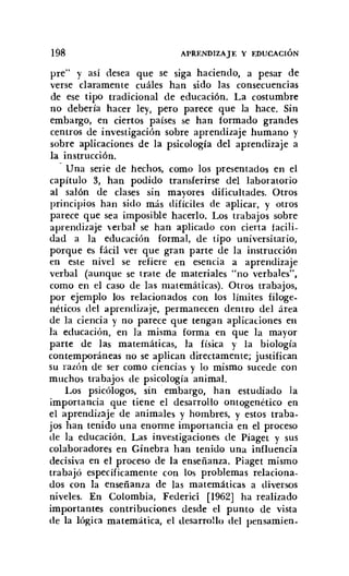 198 APRENDIZAJE Y EDUCACIÓN
pre" y así desea que se siga haciendo, a pesar de
verse claramente cuáles han sido las consecuencias
de ese tipo tradicional de educación. La costumbre
no debería hacer ley, pero parece que la hace. Sin
embargo, en ciertos países se han formado grandes
centros de investigación sobre aprendizaje humano y
sobre aplicaciones de la psicología del aprendizaje a
la instrucción.
Una serie de hechos, como los presentados en el
capítulo 3, han podido transferirse del laboratorio
al salón de clases sin mayores dificultades. Otros
principios han sido más difíciles de aplicar, y otros
parece que sea imposible hacerlo. Los trabajos sobre
aprendizaje verbal se han aplicado con cierta facili-
dad a la educación formal, de tipo universitario,
porque es fácil ver que gran parte de la instrucción
en este nivel se refiere en esencia a aprendizaje
verbal (aunque se trate de materiales "no verbales",
como en el caso de las matemáticas). Otros trabajos,
por ejemplo los relacionados con los límites filoge-
néticos del aprendizaje, permanecen dentro del área
de la ciencia y no parece que tengan aplicaciones en
la educación, en la misma forma en que la mayor
parte de las matemáticas, la física y la biología
contemporáneas no se aplican directamente; justifican
su razón de Ser como ciencias y lo mismo sucede con
muchos trabajos de psicología animal.
Los psicólogos, sin· embargo, han estudiado la
importancia que tiene el desarrollo ontogenétíco en
el aprendizaje de animales y hombres, y estos traba-
jos han tenido una enorme importancia en el proceso
de la educación. Las investigaciones de Piaget y sus
colaboradores en Ginebra han tenido una influencia
decisiva en el proceso de la enseñanza. Piaget mismo
trabajó específicamente con los problemas relaciona-
dos con la enseñanza de las matemáticas a diversos
niveles. En Colombia, Federici [1962] ha realizado
importantes contribuciones desde el punto de vista
de la lógica matemática, el desarrollo del pensamien-
 