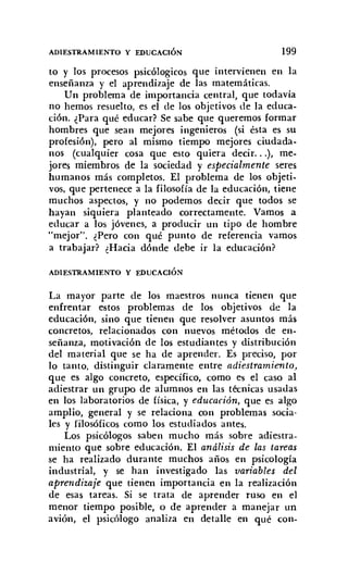 ADIESTRAMIENTO Y EDUCACIÓN 199
to y los procesos psicólogicos que intervienen en la
enseñanza y el aprendizaje de las matemáticas.
Un problema de importancia central, que todavía
no hemos resuelto, es el de los objetivos de la educa-
ción. ¿Para qué educar? Se sabe que queremos formar
hombres que sean mejores ingenieros (si ésta es su
profesión), pero al mismo tiempo mejores ciudada-
nos (cualquier cosa que esto quiera decir...), me-
jores miembros de la sociedad y especialmente seres
humanos más completos. El problema de los objeti-
vos, que pertenece a la filosofía de la educación, tiene
muchos aspectos, y no podemos decir que todos se
hayan siquiera planteado correctamente. Vamos a
educar a los jóvenes, a producir un tipo de hombre
"mejor". ¿Pero con qué punto de referencia vamos
a trabajar? ¿Hacia dónde debe ir la educación?
ADIESTRAMIENTO Y EDUCACIÓN
La mayor parte de los maestros nunca tienen que
enfrentar estos problemas de los objetivos de la
educación, sino que tienen que resolver asuntos más
concretos, relacionados con nuevos métodos de en-
señanza, motivación de los estudiantes y distribución
del material que se ha de aprender. Es preciso, por
lo tanto, distinguir claramente entre adiestramiento,
que es algo concreto, específico, como es el caso al
adiestrar un grupo de alumnos en las técnicas usadas
en los laboratorios de física, y educación, que es algo
amplio, general y se relaciona con problemas socia-
les y filosóficos como los estudiados antes.
Los psicólogos saben mucho más sobre adiestra-
miento que sobre educación. El análisis de las tareas
se ha realizado durante muchos años en psicología
industrial, y se han investigado las variables del
aprendizaje que tienen importancia en la realización
de esas tareas. Si se trata de aprender ruso en el
menor tiempo posible, o de aprender a manejar un
avión, el psicólogo analiza en detalle en qué con-
 