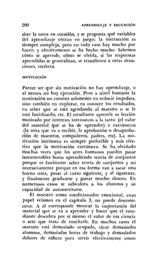 200 APRENDIZAJE Y EDUCACIÓN
siste la tarea en cuestión, y se pregunta qué variables
del aprendizaje entran en juego; la interacción es
siempre compleja, pero en todo caso hay mucho por
hacer; y efectivamente se ha hecho mucho. Sabemos
cómo se aprende, cómo se olvida, si las respuestas
aprendidas se generalizan, se transfieren a otras situa-
ciones, etcétera.
MOTIVACIÓN
Parece ser que sin motivación no hay aprendizaje, o
al menos no hay ejecución. Pero a nivel humano la
motivación no consiste solamente en reducir impulsos,
sino también en explorar, en conocer los resultados,
en saber que se está agradando al maestro o se le
está fastidiando, etc. El estudiante aprende su lección
motivado por intereses intrínsecos a la tarea (el valor
del material que se ha de aprender) o extrínsecos
(la nota que va a recibir, la aprobación o desaproba-
ción de maestros, compañeros, padres, etc). La mo-
tivación intrínseca es siempre preferible y más efec-
tiva que la motivación extrínseca. Se ha olvidado
muchas veces que los seres humanos pueden pasar
innumerables horas aprendiendo teoría de conjuntos
porque es fascinante saber teoría de conjuntos y no
necesariamente porque en esa forma van a sacar una
buena nota, pasar al curso siguiente, y al siguiente,
y finalmente graduarse y ganar mucho dinero. En
numerosos casos se subvalora a los alumnos y su
capacidad de automotivarse,
El maestro como .condicionador emocional, cuyo
papel veíamos en el capítulo 3, no puede descono-
cerse. A él corresponde mostrar la importancia del
material que se va a aprender y hacer que el estu-
diante descubra por sí mismo el valor de esa ciencia
o arte que trata de enseñarle. En muchos casos el
maestro está demasiado ocupado, tiene demasiados
alumnos, demasiadas horas de trabajo y demasiados
dolores de cabeza para servir efectivamente corno
 