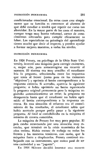 INSTRUCCIÓN PROGRAMADA 201
condicionador emocional. En otros casos cree simple-
mente que su función es convencer al alumno de
que debe estudiar o tendrá que repetir ese curso tan
aburridor. En la mayor parte de los casos el maestro,
aunque tenga muy buena voluntad, carece de cono-
cimientos adecuados para cumplir eficazmente su
labor. Los especialistas en psicología del aprendizaje
tienen mucho que decir al respecto, y pueden ayudar
a formar mejores maestros, a todos los niveles.
INSTRUCCIÓN PROGRAMADA
En 1926 Pressey, un psicólogo de la ühio State Uni-
versity, inventó una máquina para corregir exámenes,
o, mejor aún, para autocorregirse sin recurrir al
maestro. El sistema era muy sencillo: el estudiante
leía la pregunta, seleccionaba entre las respuestas
que tenía al frente (como pasa en los exámenes
"objetivos") y oprimía el botón correspondiente a la
respuesta correcta. Si acertaba, aparecía la siguiente
pregunta; si había oprimido un botón equivocado
la pregunta original permanecía pero la máquina re-
gistraba automáticamente un error; la pregunta no
desaparecía hasta que el estudiante no había opri-
mido el botón correspondiente a la respuesta co-
rrecta. En esta situación el refuerzo era el conoci-
miento de los resultados, el estudiante sabía que
había acertado porque podía pasar a la siguiente
pregunta. Al final se contabilizaba en la máquina el
número de errores cometidos.
La máquina de Pressey fue muy poco popular. El
país estaba atravesando por una situación muy es-
trecha, que terminó en la crisis económica de los
años treinta. Había escasez de trabajo en todos los
frentes y los maestros temieron, con razón, que la
máquina fuera a desplazarlos. Pressey continuó tra-
bajando con su instrumento, que nunca pasó de ser
una curiosidad y UII "j uguete",
EII 195'1 Skinner t!C"I,idió inventar tilla mauera
 