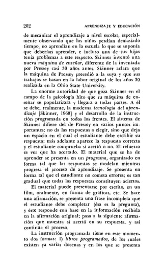 202 APRENDIZAJE Y EDUCACIÓN
de mecanizar el aprendizaje a nivel escolar, especial-
mente observando que los niños perdían demasiado
tiempo, no aprendían en la escuela lo que se suponía
que deberían aprender, e incluso una de sus hijas
tenía problemas a este respecto. Skinner inventó una
nueva máquina de enseíiar) diferente de la inventada
por Pressey casi 30 años antes. Skinner aclara que
la máquina de Pressey precedió a la suya y que sus
trabajos se basan en la labor original de los años 30
realizada en la Ohio State University.
La enorme autoridad de que goza Skinner en el
campo de la psicología hizo que su máquina de en-
señar se popularizara y llegara a todas partes. A él
se debe, realmente, la moderna tecnología del apren:
dizaje [Skinner, 1968] y el desarrollo de la instruc-
ción programada en todos los frentes. El sistema de
Skinner difiere del de Pressey en varios puntos im-
portantes: no da las respuestas a elegir, sino que deja
un espacio en el cual el estudiante debe escribir su
respuesta; más adelante aparece la respuesta correcta
y el estudiante comprueba si acertó o no. El refuerzo
es ver que ha acertado. El material que se ha de
aprender se presenta en un programa) organizado en
forma tal que las respuestas se modelan mientras
progresa el proceso de aprendizaje. Se presenta en
forma tal que el estudiante no cometa errores; es tan
gradual que todas las respuestas constituyen aciertos.
El material puede presentarse por escrito, en un
film, oralmente, en forma de gráficas, etc. Se hace
una afirmación, se presenta una frase incompleta que
el estudiante debe completar (ésa es la pregunta),
y éste responde con base en la información recibida
en la afirmación original; pasa a la siguiente afirma-
ción que muestra 'si acertó en su respuesta, y así
continúa el proceso.
La instrucción programada tiene en este momen-
to dos formas: 1) libros programados, de los cuales
existen ya varias docenas y en los que se presenta
 