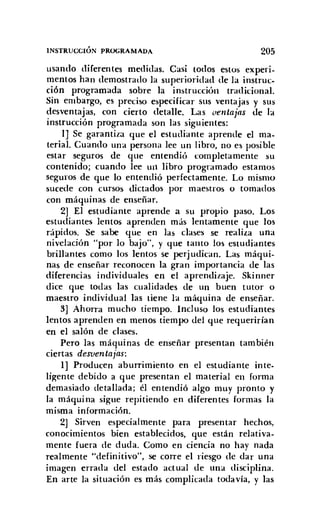 INSTRUCCIÓN PROGRAMADA 205
usando diferentes medidas. Casi todos estos experi-
mentos han demostrado la superioridad de la instruc-
ción programada sobre la instrucción tradicional.
Sin embargo, es preciso especificar sus ventajas y sus
desventajas, con cierto detalle. Las oentajas de la
instrucción programada son las siguientes:
lJ Se garantiza que el estudiante aprende el ma-
terial. Cuando una persona lee un libro, no es posible
estar seguros de que entendió completamente su
contenido; cuando lee un libro programado estamos
seguros de que lo entendió perfectamente. Lo mismo
sucede con cursos dictados por maestros o tomados
con máquinas de enseñar.
2] El estudiante aprende a su propio paso. Los
estudiantes lentos aprenden más lentamente que los
rápidos. Se sabe que en las clases se realiza una
nivelación "por lo bajo", y que tanto los estudiantes
brillantes como los lentos se perjudican. Las máqui-
nas de enseñar reconocen la gran importancia de las
diferencias individuales en el aprendizaje. Skinner
dice que todas las cualidades de un buen tutor o
maestro individual las tiene la máquina de enseñar.
3] Ahorra mucho tiempo. Incluso los estudiantes
lentos aprenden en menos tiempo del que requerirían
en el salón de clases.
Pero las máquinas de enseñar presentan también
ciertas desventajas:
1] Producen aburrimiento en el estudiante inte-
li~ente debido a que presentan el material en forma
demasiado detallada; él entendió algo muy pronto y
la máquina sigue repitiendo en diferentes formas la
misma información.
2] Sirven especialmente para presentar hechos,
conocimientos bien establecidos, que están relativa-
mente fuera de duda. Como en ciencia no hay nada
realmente "definitivo", se corre el riesgo de dar una
imagen errada del estado actual de una disciplina.
En arte la situación es más complicada todavía, y las
 